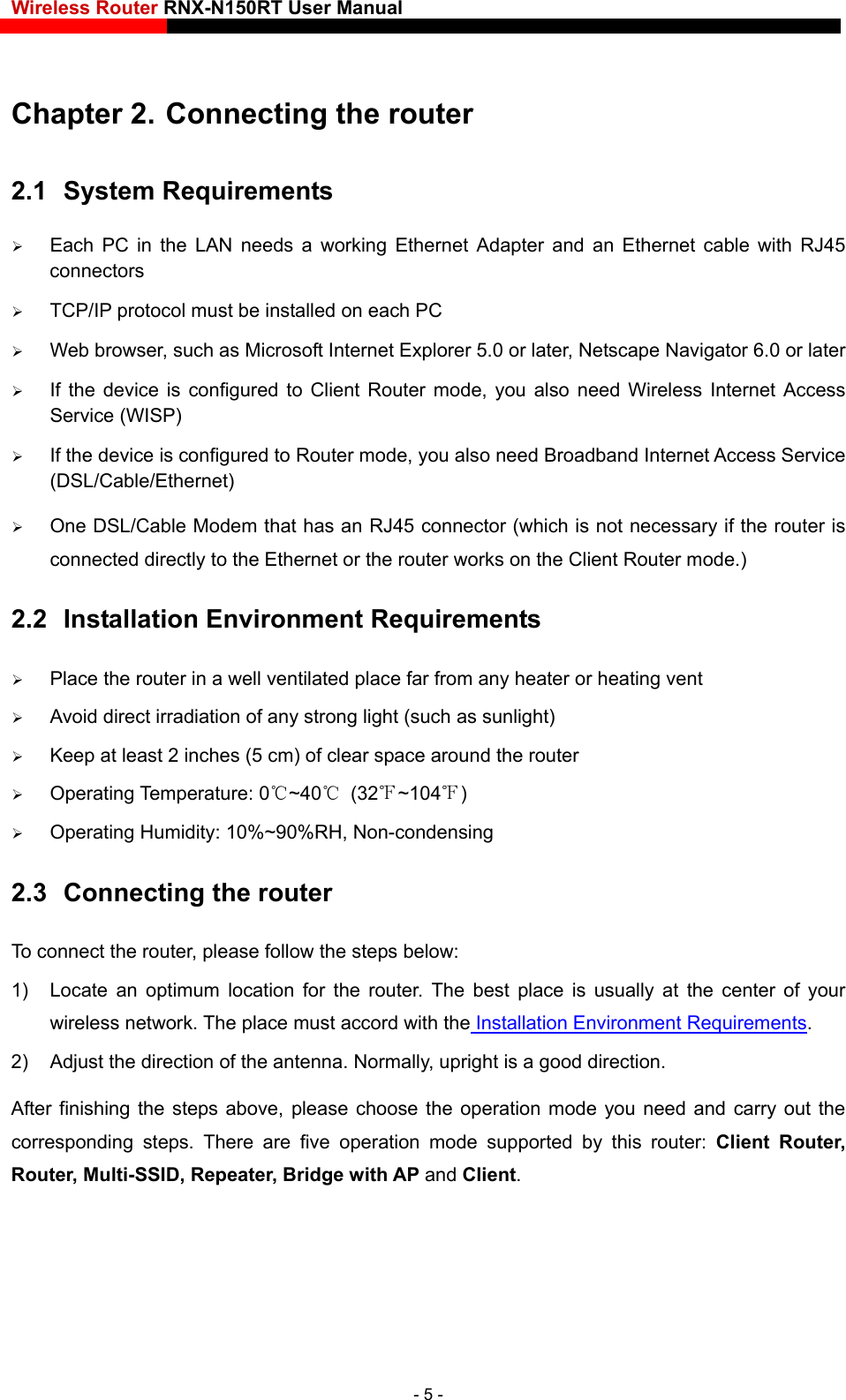 Wireless Router RNX-N150RT User Manual    Chapter 2. Connecting the router 2.1  System Requirements  Each PC in the LAN needs a working Ethernet Adapter and an Ethernet cable with RJ45 connectors  TCP/IP protocol must be installed on each PC  Web browser, such as Microsoft Internet Explorer 5.0 or later, Netscape Navigator 6.0 or later  If the device is configured to Client Router mode, you also need Wireless Internet Access Service (WISP)  If the device is configured to Router mode, you also need Broadband Internet Access Service (DSL/Cable/Ethernet)  One DSL/Cable Modem that has an RJ45 connector (which is not necessary if the router is connected directly to the Ethernet or the router works on the Client Router mode.) 2.2  Installation Environment Requirements  Place the router in a well ventilated place far from any heater or heating vent    Avoid direct irradiation of any strong light (such as sunlight)  Keep at least 2 inches (5 cm) of clear space around the router  Operating Temperature: 0℃~40℃ (32℉~104℉)  Operating Humidity: 10%~90%RH, Non-condensing 2.3  Connecting the router To connect the router, please follow the steps below: 1)  Locate an optimum location for the router. The best place is usually at the center of your wireless network. The place must accord with the Installation Environment Requirements. 2)  Adjust the direction of the antenna. Normally, upright is a good direction. After finishing the steps above, please choose the operation mode you need and carry out the corresponding steps. There are five operation mode supported by this router: Client Router, Router, Multi-SSID, Repeater, Bridge with AP and Client.  - 5 - 