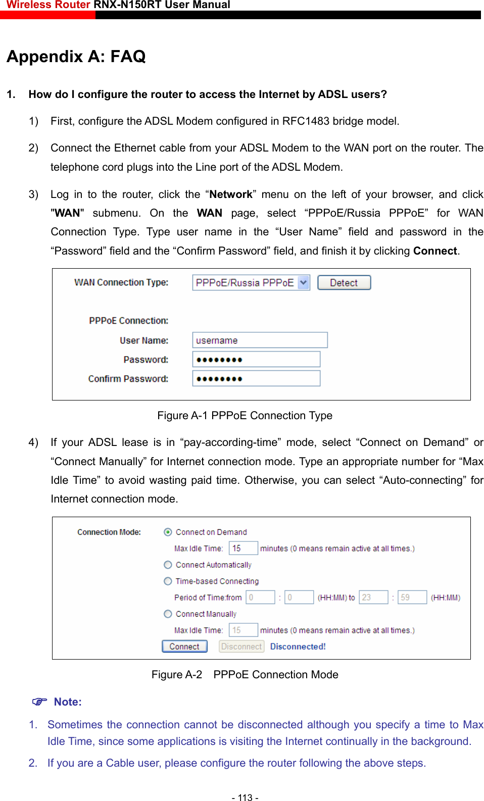 Wireless Router RNX-N150RT User Manual    Appendix A: FAQ 1)  First, configure the   Modem configured in RFC1483 bridge model. 1.  How do I configure the router to access the Internet by ADSL users? ADSL2)  Connect the Ethernet cable from your ADSL Modem to the WAN port on the router. The telephone cord plugs into the Line port of the ADSL Modem. 3)  Log in to the router, click the “Network” menu on the left of your browser, and click &quot;WAN&quot; submenu. On the WAN page, select “PPPoE/Russia PPPoE” for WAN Connection Type. Type user name in the “User Name” field and password in the “Password” field and the “Confirm Password” field, and finish it by clicking Connect.  Figure   Type mode, select “Connect on Demand” or “Connect Manually” for Internet connection mode. Type an appropriate number for “Max ” for A-1 PPPoE Connection4)  If your ADSL lease is in “pay-according-time” Idle Time” to avoid wasting paid time. Otherwise, you can select “Auto-connectingInternet connection mode.  Figure A-2  PPPoE Connection Mode  Note: 1.  Sometimes the connection cannot be disconnected although you specify a time to Max Idle Time, since some applications is visiting the Internet continually in the background. 2.  If you are a Cable user, please configure the router following the above steps. - 113 - 