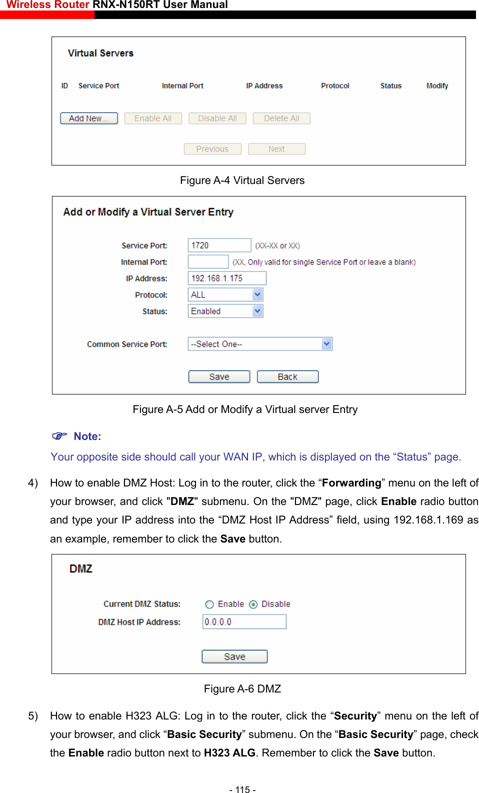 Wireless Router RNX-N150RT User Manual     Figure A-4 Virtual Servers    Figure A-5 Add or Modify a Virtual server Entry Your opposite side should call your WAN IP, which is displayed on the “Status” page. field, using 192.168.1.169 as an example, remember to click the Save button.    Note: 4)  How to enable DMZ Host: Log in to the router, click the “Forwarding” menu on the left of your browser, and click &quot;DMZ&quot; submenu. On the &quot;DMZ&quot; page, click Enable radio button and type your IP address into the “DMZ Host IP Address”  Figure A-6 DMZ 5) e radio button next to H323 ALG. Remember to click the Save button. How to enable H323 ALG: Log in to the router, click the “Security” menu on the left of your browser, and click “Basic Security” submenu. On the “Basic Security” page, check the Enabl- 115 - 