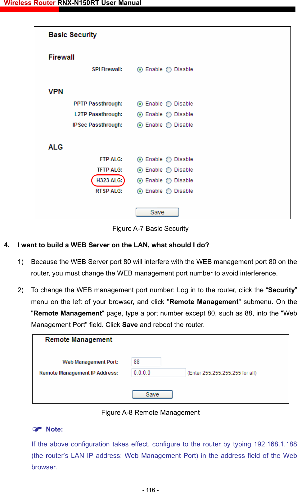 Wireless Router RNX-N150RT User Manual       Figure A-7 Basic Security 4.  I want to build a WEB Server on the LAN, what should I do? 1)  Because the WEB Server port 80 will interfere with the WEB management port 80 on the router, you must change the WEB management port number to avoid interference. 2)  To change the WEB management port number: Log in to the router, click the “Security” menu on the left of your browser, and click &quot;Remote Management&quot; submenu. On the &quot;Remote Mana ch as 88, into the &quot;Web router. gement&quot; page, type a port number except 80, suManagement Port&quot; field. Click Save and reboot the  Figure A-8 Remote Management  Note: If the above configuration takes effect, configure to the router by typing 192.168.1.188 (the router’s LAN IP address: Web Management Port) in the address field of the Web browser. - 116 - 
