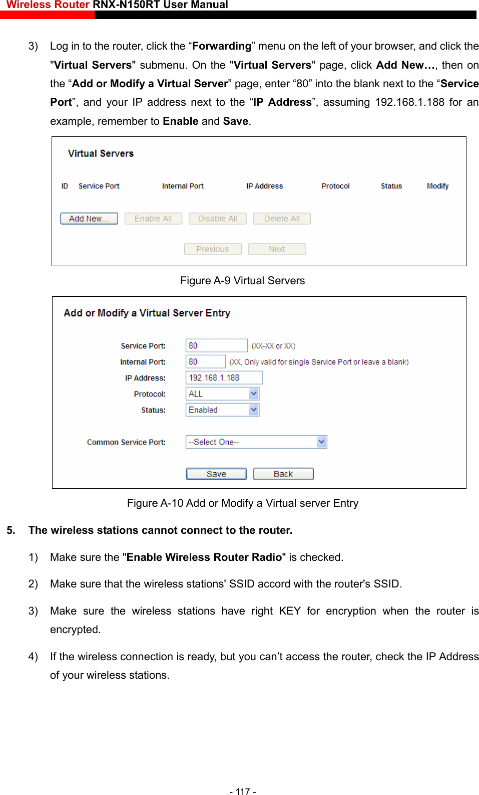 Wireless Router RNX-N150RT User Manual    3)  Log in to the router, click the “Forwarding” menu on the left of your browser, and click the  Servers&quot; page, click Add New…, then on example, remember to Enable and Save. &quot;Virtual Servers&quot; submenu. On the &quot;Virtualthe “Add or Modify a Virtual Server” page, enter “80” into the blank next to the “Service Port”, and your IP address next to the “IP Address”, assuming 192.168.1.188 for an  Figure A-9 Virtual Servers  Figure A-10 Add or Modify a Virtual server Entry 5.  The wireless stations cannot connect to the router. 1)  Make sure the &quot;Enable Wireless Router Radio&quot; is checked. 2)  Make sure that the wireless stations&apos; SSID accord with the router&apos;s SSID. 3)  Make sure the wireless stations have right KEY for encryption when the router is encrypted. 4)  If the wireless connection is ready, but you can’t access the router, check the IP Address of your wireless stations. - 117 - 