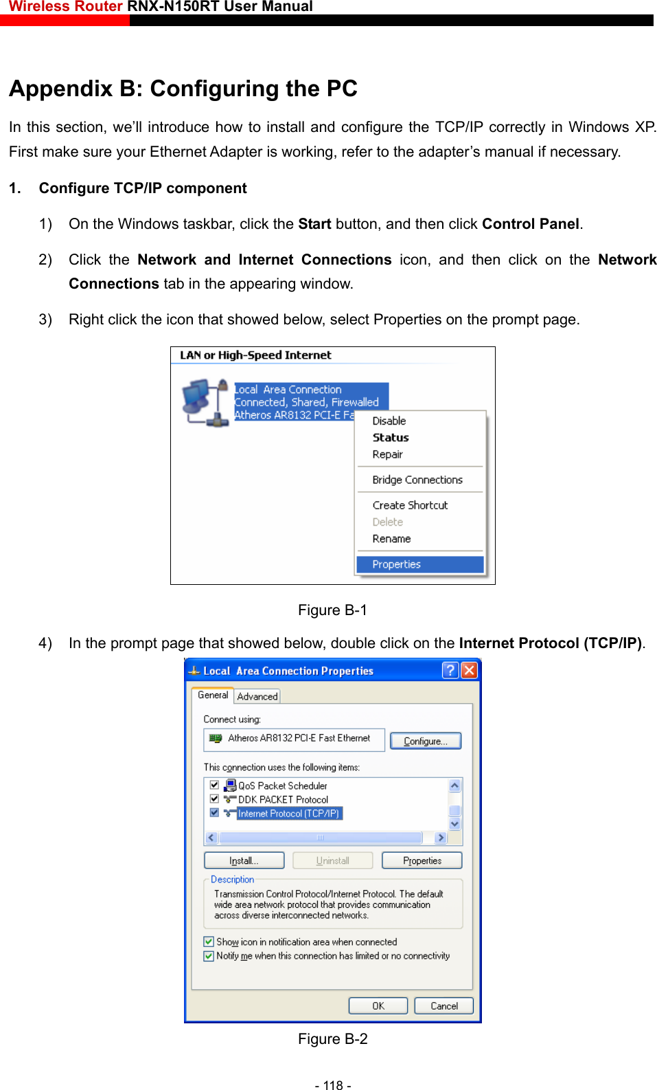 Wireless Router RNX-N150RT User Manual    ring the PC CP/IP correctly in Windows XP. First make sure your Ethernet  da ter is working, refer to the adapter’s manual if necessary. 1.  Configure TCP/IP component skbar, click the Start button, and then click Control Panel. 2) Click the Network and Internet Connections icon, and then click on the Network Connections tab in the appearing window. 3)  Right click the icon that showed below, select Properties on the prompt page. Appendix B: ConfiguIn this section, we’ll introduce how to install and configure the TA p1)  On the Windows ta Figure B-1 4)  In the prompt page that showed below, double click on the Internet Protocol (TCP/IP).  Figure B-2 - 118 - 
