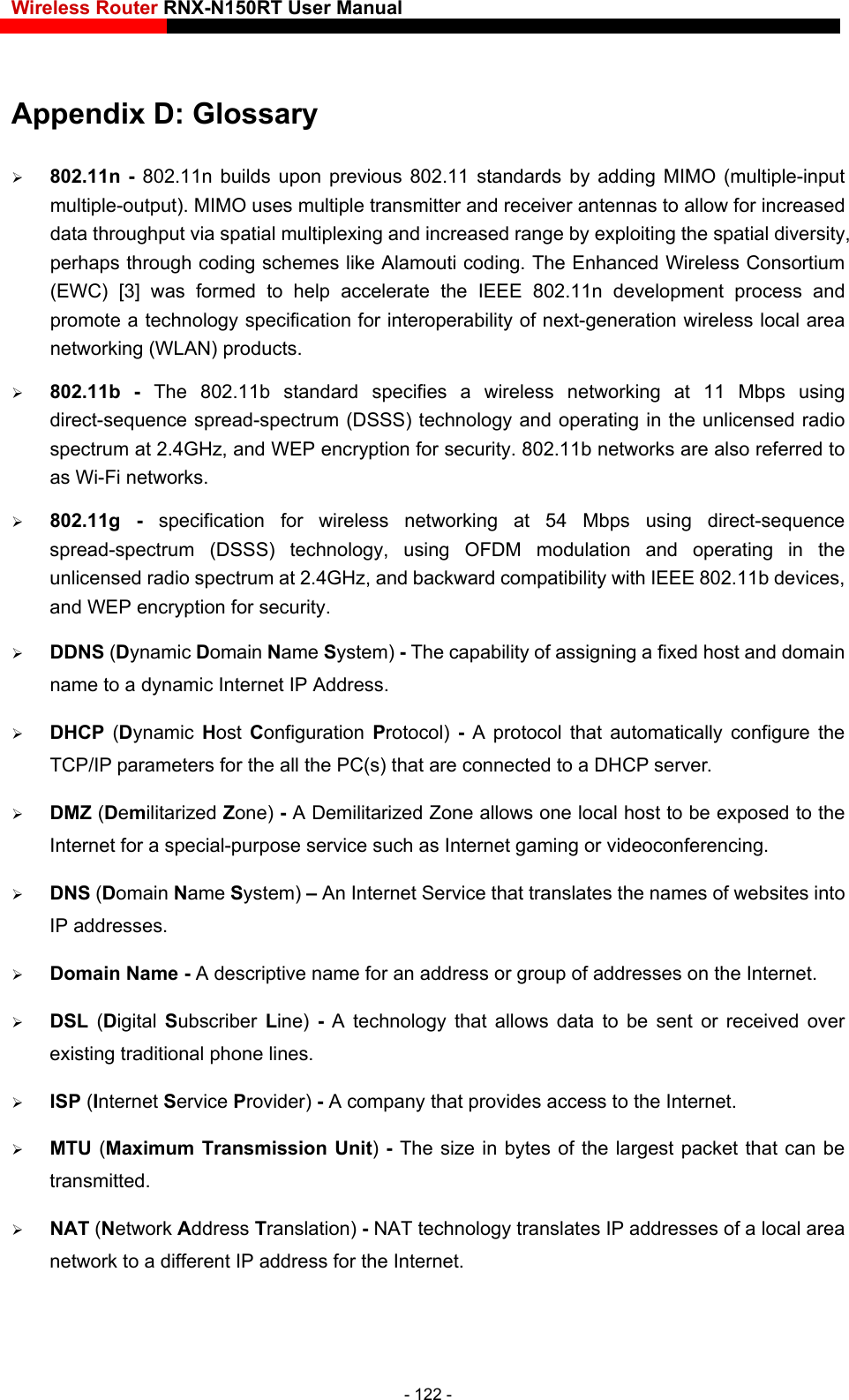 Wireless Router RNX-N150RT User Manual    - 122 - n development process and promote a technology specification for interoperability of next-generation wireless local area  802.11b - The 802.11b standard specifies a wireless networking at 11 Mbps using EP encryption for security.  DDNS (Dynamic Domain Name System) - The capability of assigning a fixed host and domain name to a dynamic Internet IP Address.    DHCP  (Dynamic  Host  Configuration  Protocol)  - A protocol that automatically configure the TCP/IP parameters for the all the PC(s) that are connected to a DHCP server.  DMZ (Demilitarized Zone) - A Demilitarized Zone allows one local host to be exposed to the Internet for a special-purpose service such as Internet gaming or videoconferencing.  DNS (Domain Name System) – An Internet Service that translates the names of websites into IP addresses.  Domain Name - A descriptive name for an address or group of addresses on the Internet.    DSL  (Digital Subscriber  Line)  - A technology that allows data to be sent or received over smission Unit) - The size in bytes of the largest packet that can be s IP addresses of a local area network to a different IP address for the Internet. Appendix D: Glossary  802.11n - 802.11n builds upon previous 802.11 standards by adding MIMO (multiple-input multiple-output). MIMO uses multiple transmitter and receiver antennas to allow for increased data throughput via spatial multiplexing and increased range by exploiting the spatial diversity, perhaps through coding schemes like Alamouti coding. The Enhanced Wireless Consortium (EWC) [3] was formed to help accelerate the IEEE 802.11networking (WLAN) products. direct-sequence spread-spectrum (DSSS) technology and operating in the unlicensed radio spectrum at 2.4GHz, and WEP encryption for security. 802.11b networks are also referred to as Wi-Fi networks.  802.11g - specification for wireless networking at 54 Mbps using direct-sequence spread-spectrum (DSSS) technology, using OFDM modulation and operating in the unlicensed radio spectrum at 2.4GHz, and backward compatibility with IEEE 802.11b devices, and Wexisting traditional phone lines.  ISP (Internet Service Provider) - A company that provides access to the Internet.  MTU (Maximum Trantransmitted.  NAT (Network Address Translation) - NAT technology translate