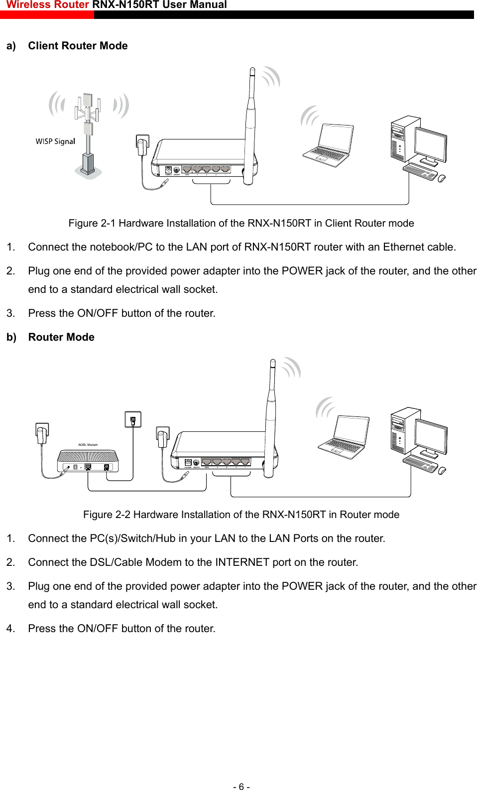 Wireless Router RNX-N150RT User Manual    a)  Client Router Mode  Figure 2-1 Hardware Installation of the RNX-N150RT in Client Router mode 1.  Connect the notebook/PC to the LAN port of RNX-N150RT router with an Ethernet cable. 2.  Plug one end of the provided power adapter into the POWER jack of the router, and the other end to a standard electrical wall socket. 3.  Press the ON/OFF button of the router. b) Router Mode  Figure 2-2 Hardware Installation of the RNX-N150RT in Router mode 1.  Connect the PC(s)/Switch/Hub in your LAN to the LAN Ports on the router. 2.  Connect the DSL/Cable Modem to the INTERNET port on the router. 3.  Plug one end of the provided power adapter into the POWER jack of the router, and the other end to a standard electrical wall socket.   4.  Press the ON/OFF button of the router. - 6 - 