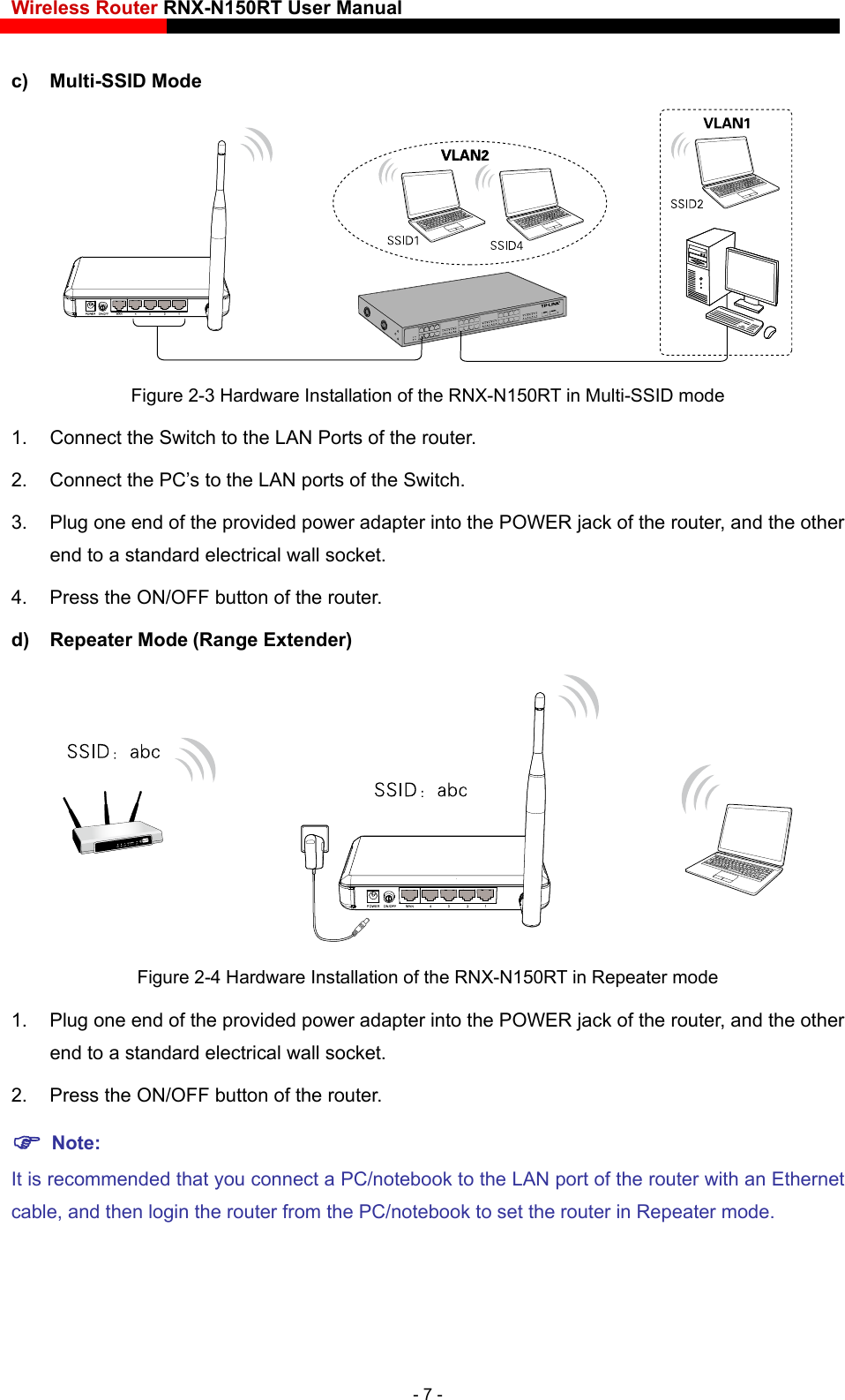 Wireless Router RNX-N150RT User Manual    c) Multi-SSID Mode  Figure 2-3 Hardware Installation of the RNX-N150RT in Multi-SSID mode 1.  Connect the Switch to the LAN Ports of the router. 2.  Connect the PC’s to the LAN ports of the Switch. 3.  Plug one end of the provided power adapter into the POWER jack of the router, and the other end to a standard electrical wall socket.   4.  Press the ON/OFF button of the router. d) Repeater Mode (Range Extender)  Figure 2-4 Hardware Installation of the RNX-N150RT in Repeater mode 1.  Plug one end of the provided power adapter into the POWER jack of the router, and the other end to a standard electrical wall socket. 2.  Press the ON/OFF button of the router.  Note: It is recommended that you connect a PC/notebook to the LAN port of the router with an Ethernet cable, and then login the router from the PC/notebook to set the router in Repeater mode.   - 7 - 