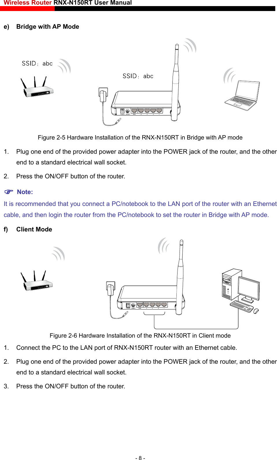 Wireless Router RNX-N150RT User Manual    e) Bridge with AP Mode  Figure 2-5 Hardware Installation of the RNX-N150RT in Bridge with AP mode 1.  Plug one end of the provided power adapter into the POWER jack of the router, and the other end to a standard electrical wall socket. 2.  Press the ON/OFF button of the router.  Note: It is recommended that you connect a PC/notebook to the LAN port of the router with an Ethernet cable, and then login the router from the PC/notebook to set the router in Bridge with AP mode.   f) Client Mode  Figure 2-6 Hardware Installation of the RNX-N150RT in Client mode 1.  Connect the PC to the LAN port of RNX-N150RT router with an Ethernet cable. 2.  Plug one end of the provided power adapter into the POWER jack of the router, and the other end to a standard electrical wall socket. 3.  Press the ON/OFF button of the router. - 8 - 