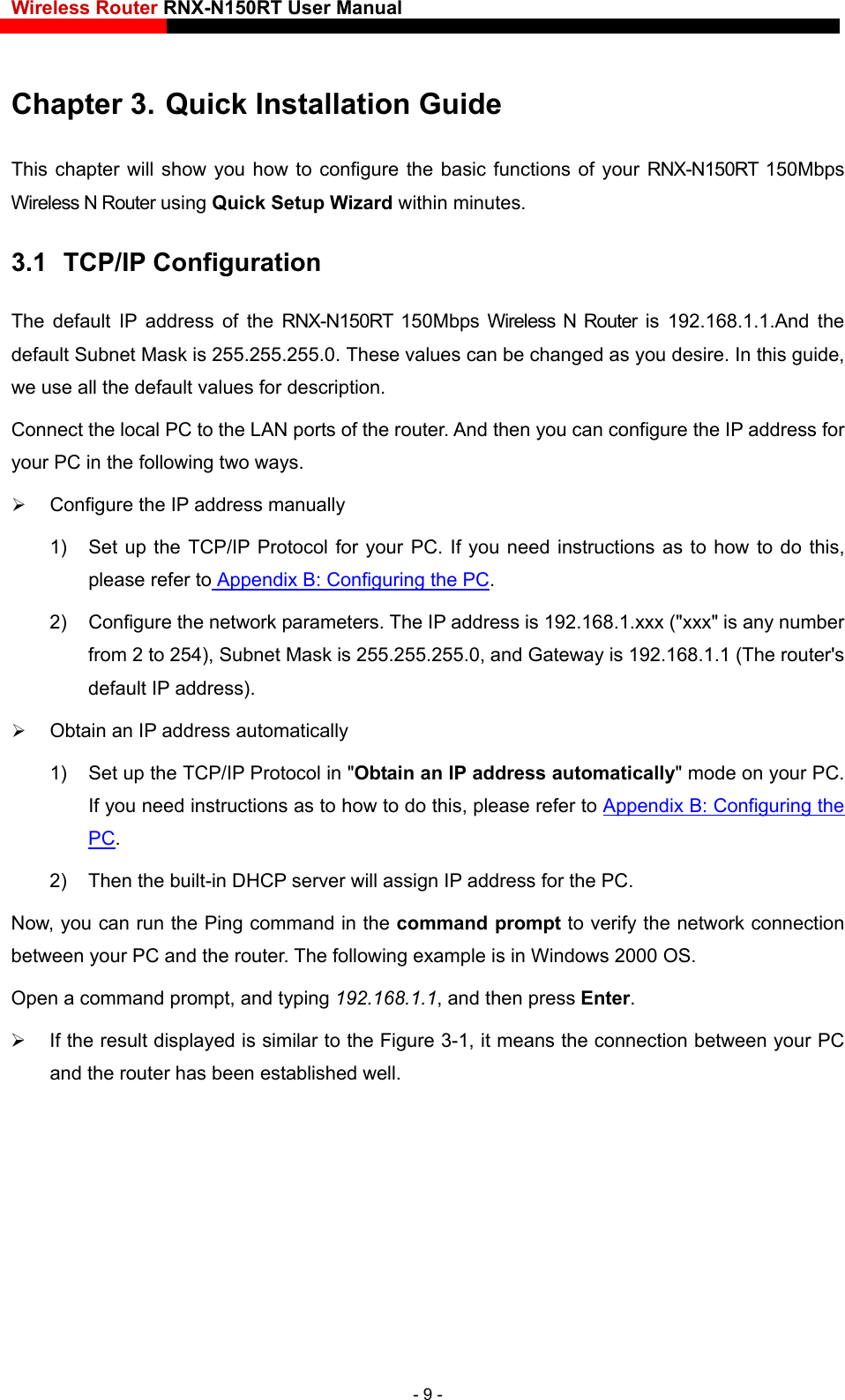 Wireless Router RNX-N150RT User Manual    Chapter 3. Quick Installation Guide This chapter will show you how to configure the basic functions of your RNX-N150RT 150Mbps Wireless N Router using Quick Setup Wizard within minutes. 3.1  TCP/IP Configuration The default IP address of the RNX-N150RT 150Mbps Wireless N Router is 192.168.1.1.And the default Subnet Mask is 255.255.255.0. These values can be changed as you desire. In this guide, we use all the default values for description. Connect the local PC to the LAN ports of the router. And then you can configure the IP address for your PC in the following two ways.  Configure the IP address manually 1)  Set up the TCP/IP Protocol for your PC. If you need instructions as to how to do this, please refer to Appendix B: Configuring the PC. 2)  Configure the network parameters. The IP address is 192.168.1.xxx (&quot;xxx&quot; is any number from 2 to 254), Subnet Mask is 255.255.255.0, and Gateway is 192.168.1.1 (The router&apos;s default IP address).  Obtain an IP address automatically 1)  Set up the TCP/IP Protocol in &quot;Obtain an IP address automatically&quot; mode on your PC. If you need instructions as to how to do this, please refer to Appendix B: Configuring the PC. 2)  Then the built-in DHCP server will assign IP address for the PC. Now, you can run the Ping command in the command prompt to verify the network connection between your PC and the router. The following example is in Windows 2000 OS. Open a command prompt, and typing 192.168.1.1, and then press Enter.   If the result displayed is similar to the Figure 3-1, it means the connection between your PC and the router has been established well.   - 9 - 