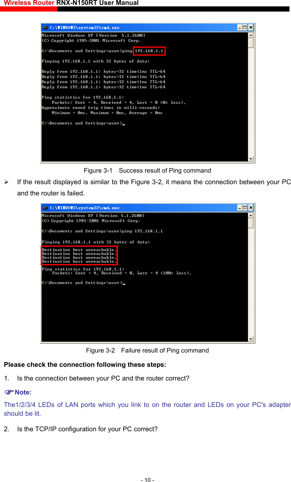 Wireless Router RNX-N150RT User Manual     Figure 3-1    Success result of Ping command   If the result displayed is similar to the Figure 3-2, it means the connection between your PC and the router is failed.    Figure 3-2    Failure result of Ping command Please check the connection following these steps: 1.  Is the connection between your PC and the router correct? Note: The1/2/3/4 LEDs of LAN ports which you link to on the router and LEDs on your PC&apos;s adapter should be lit. 2. Is the TCP/IP configuration for your PC correct? - 10 - 