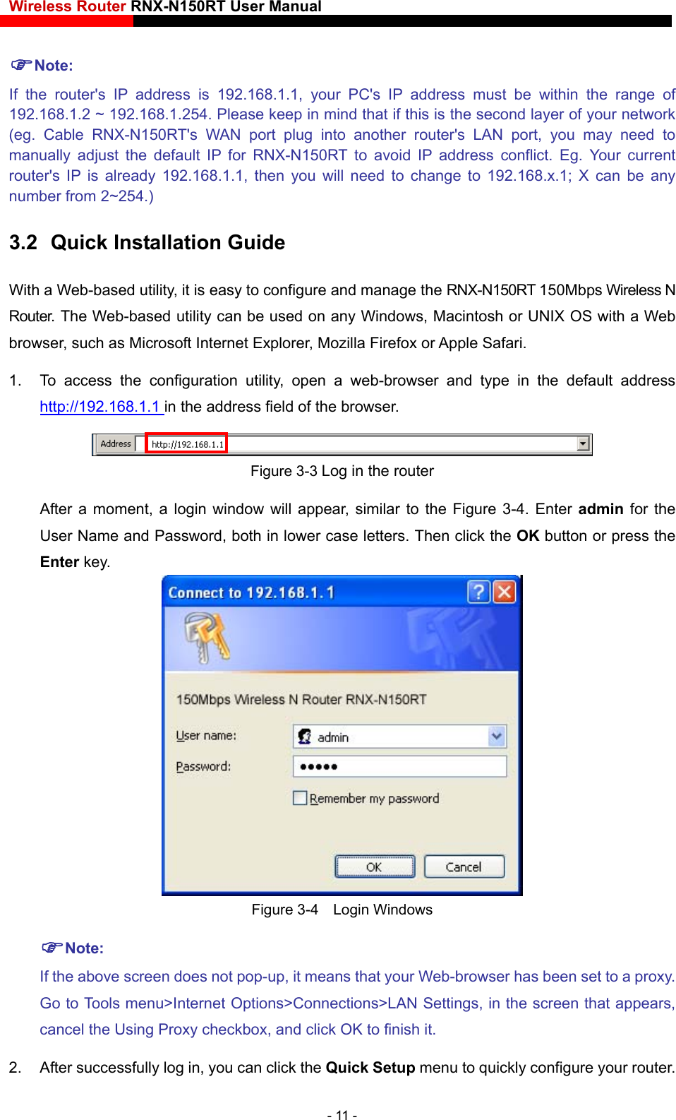 Wireless Router RNX-N150RT User Manual    Note: If the router&apos;s IP address is 192.168.1.1, your PC&apos;s IP address must be within the range of 192.168.1.2 ~ 192.168.1.254. Please keep in mind that if this is the second layer of your network (eg. Cable RNX-N150RT&apos;s WAN port plug into another router&apos;s LAN port, you may need to manually adjust the default IP for RNX-N150RT to avoid IP address conflict. Eg. Your current router&apos;s IP is already 192.168.1.1, then you will need to change to 192.168.x.1; X can be any number from 2~254.) 3.2  Quick Installation Guide With a Web-based utility, it is easy to configure and manage the RNX-N150RT 150Mbps Wireless N Router. The Web-based utility can be used on any Windows, Macintosh or UNIX OS with a Web browser, such as Microsoft Internet Explorer, Mozilla Firefox or Apple Safari. 1.  To access the configuration utility, open a web-browser and type in the default address http://192.168.1.1 in the address field of the browser.  Figure 3-3 Log in the router After a moment, a login window will appear, similar to the Figure 3-4. Enter admin  for the User Name and Password, both in lower case letters. Then click the OK button or press the Enter key.  Figure 3-4  Login Windows Note: If the above screen does not pop-up, it means that your Web-browser has been set to a proxy. Go to Tools menu&gt;Internet Options&gt;Connections&gt;LAN Settings, in the screen that appears, cancel the Using Proxy checkbox, and click OK to finish it. 2.  After successfully log in, you can click the Quick Setup menu to quickly configure your router. - 11 - 