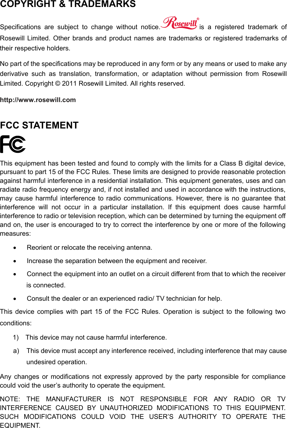  COPYRIGHT &amp; TRADEMARKS   Specifications are subject to change without notice. is a registered trademark of Rosewill Limited. Other brands and product names are trademarks or registered trademarks of their respective holders.   No part of the specifications may be reproduced in any form or by any means or used to make any derivative such as translation, transformation, or adaptation without permission from Rosewill Limited. Copyright © 2011 Rosewill Limited. All rights reserved.   http://www.rosewill.com  FCC STATEMENT  This equipment has been tested and found to comply with the limits for a Class B digital device, pursuant to part 15 of the FCC Rules. These limits are designed to provide reasonable protection against harmful interference in a residential installation. This equipment generates, uses and can radiate radio frequency energy and, if not installed and used in accordance with the instructions, may cause harmful interference to radio communications. However, there is no guarantee that interference will not occur in a particular installation. If this equipment does cause harmful interference to radio or television reception, which can be determined by turning the equipment off and on, the user is encouraged to try to correct the interference by one or more of the following measures:   Reorient or relocate the receiving antenna.   Increase the separation between the equipment and receiver.   Connect the equipment into an outlet on a circuit different from that to which the receiver is connected.     Consult the dealer or an experienced radio/ TV technician for help. This device complies with part 15 of the FCC Rules. Operation is subject to the following two conditions: 1)  This device may not cause harmful interference. a)  This device must accept any interference received, including interference that may cause undesired operation. Any changes or modifications not expressly approved by the party responsible for compliance could void the user’s authority to operate the equipment. NOTE: THE MANUFACTURER IS NOT RESPONSIBLE FOR ANY RADIO OR TV INTERFERENCE CAUSED BY UNAUTHORIZED MODIFICATIONS TO THIS EQUIPMENT. SUCH MODIFICATIONS COULD VOID THE USER’S AUTHORITY TO OPERATE THE EQUIPMENT.  