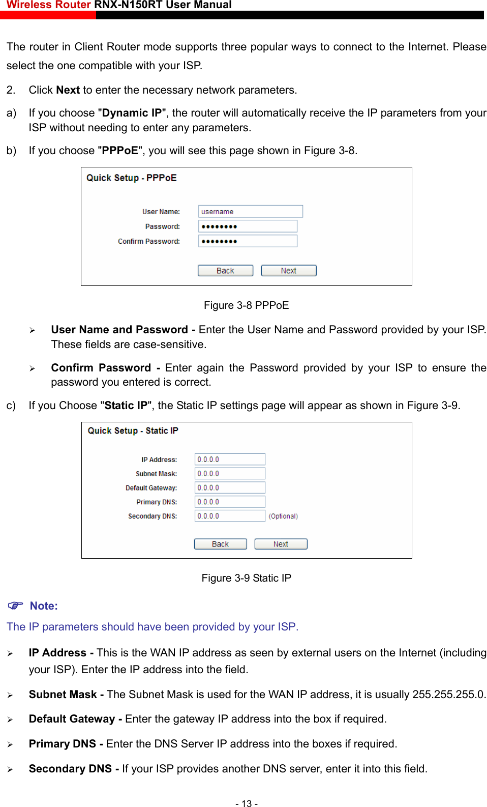 Wireless Router RNX-N150RT User Manual    The router in Client Router mode supports three popular ways to connect to the Internet. Please select the one compatible with your ISP. 2. Click Next to enter the necessary network parameters. a)  If you choose &quot;Dynamic IP&quot;, the router will automatically receive the IP parameters from your ISP without needing to enter any parameters.   b)  If you choose &quot;PPPoE&quot;, you will see this page shown in Figure 3-8.  Figure 3-8 PPPoE  User Name and Password - Enter the User Name and Password provided by your ISP. These fields are case-sensitive.  Confirm Password - Enter again the Password provided by your ISP to ensure the password you entered is correct. c)  If you Choose &quot;Static IP&quot;, the Static IP settings page will appear as shown in Figure 3-9.  Figure 3-9 Static IP  Note: The IP parameters should have been provided by your ISP.  IP Address - This is the WAN IP address as seen by external users on the Internet (including your ISP). Enter the IP address into the field.  Subnet Mask - The Subnet Mask is used for the WAN IP address, it is usually 255.255.255.0.  Default Gateway - Enter the gateway IP address into the box if required.  Primary DNS - Enter the DNS Server IP address into the boxes if required.  Secondary DNS - If your ISP provides another DNS server, enter it into this field. - 13 - 