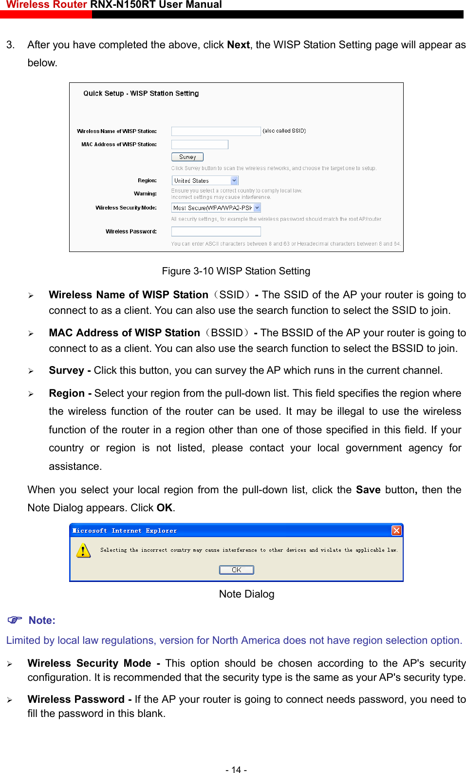 Wireless Router RNX-N150RT User Manual    3.  After you have completed the above, click Next, the WISP Station Setting page will appear as below.  Figure 3-10 WISP Station Setting  Wireless Name of WISP Station（SSID）- The SSID of the AP your router is going to connect to as a client. You can also use the search function to select the SSID to join.  MAC Address of WISP Station（BSSID）- The BSSID of the AP your router is going to connect to as a client. You can also use the search function to select the BSSID to join.  Survey - Click this button, you can survey the AP which runs in the current channel.  Region - Select your region from the pull-down list. This field specifies the region where the wireless function of the router can be used. It may be illegal to use the wireless function of the router in a region other than one of those specified in this field. If your country or region is not listed, please contact your local government agency for assistance. When you select your local region from the pull-down list, click the Save  button, then the Note Dialog appears. Click OK.  Note Dialog    Note: Limited by local law regulations, version for North America does not have region selection option.  Wireless Security Mode - This option should be chosen according to the AP&apos;s security configuration. It is recommended that the security type is the same as your AP&apos;s security type.  Wireless Password - If the AP your router is going to connect needs password, you need to fill the password in this blank. - 14 - 