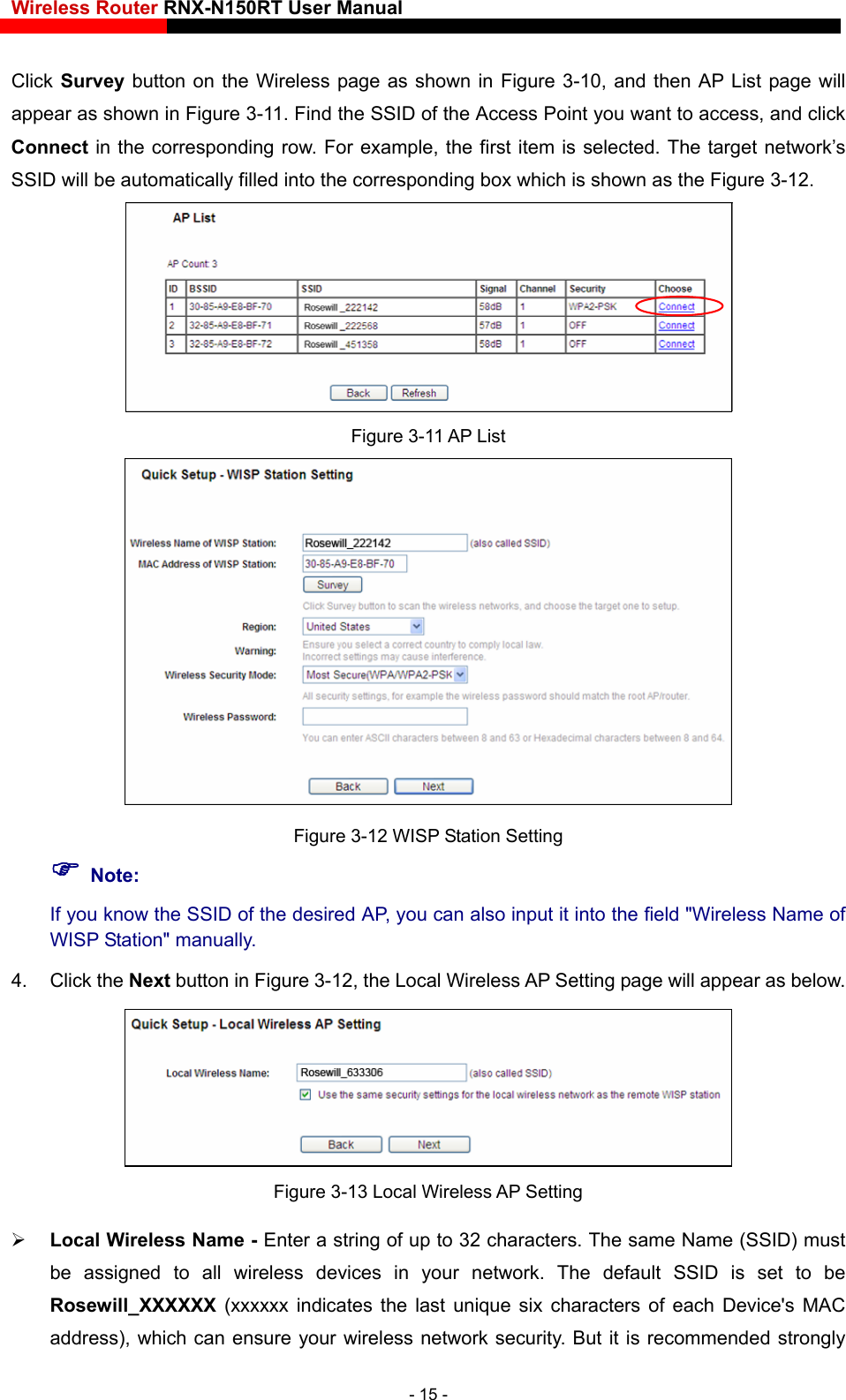 Wireless Router RNX-N150RT User Manual    Click Survey button on the Wireless page as shown in Figure 3-10, and then AP List page will appear as shown in Figure 3-11. Find the SSID of the Access Point you want to access, and click Connect in the corresponding row. For example, the first item is selected. The target network’s SSID will be automatically filled into the corresponding box which is shown as the Figure 3-12.  Figure 3-11 AP List  Figure 3-12 WISP Station Setting  Note: If you know the SSID of the desired AP, you can also input it into the field &quot;Wireless Name of WISP Station&quot; manually. 4. Click the Next button in Figure 3-12, the Local Wireless AP Setting page will appear as below.  Figure 3-13 Local Wireless AP Setting  Local Wireless Name - Enter a string of up to 32 characters. The same Name (SSID) must be assigned to all wireless devices in your network. The default SSID is set to be Rosewill_XXXXXX  (xxxxxx indicates the last unique six characters of each Device&apos;s MAC address), which can ensure your wireless network security. But it is recommended strongly - 15 - 