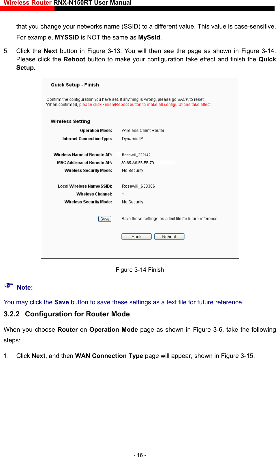 Wireless Router RNX-N150RT User Manual    that you change your networks name (SSID) to a different value. This value is case-sensitive. For example, MYSSID is NOT the same as MySsid. 5. Click the Next button in Figure 3-13. You will then see the page as shown in Figure 3-14. Please click the Reboot button to make your configuration take effect and finish the Quick Setup.   Figure 3-14 Finish  Note: You may click the Save button to save these settings as a text file for future reference.   3.2.2  Configuration for Router Mode When you choose Router on Operation Mode page as shown in Figure 3-6, take the following steps: 1. Click Next, and then WAN Connection Type page will appear, shown in Figure 3-15. - 16 - 