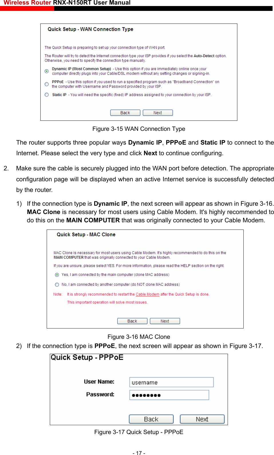 Wireless Router RNX-N150RT User Manual     Figure 3-15 WAN Connection Type The router supports three popular ways Dynamic IP, PPPoE and Static IP to connect to the Internet. Please select the very type and click Next to continue configuring. 2.  Make sure the cable is securely plugged into the WAN port before detection. The appropriate configuration page will be displayed when an active Internet service is successfully detected by the router. 1)  If the connection type is Dynamic IP, the next screen will appear as shown in Figure 3-16. MAC Clone is necessary for most users using Cable Modem. It&apos;s highly recommended to do this on the MAIN COMPUTER that was originally connected to your Cable Modem.  Figure 3-16 MAC Clone 2)  If the connection type is PPPoE, the next screen will appear as shown in Figure 3-17.  Figure 3-17 Quick Setup - PPPoE - 17 - 
