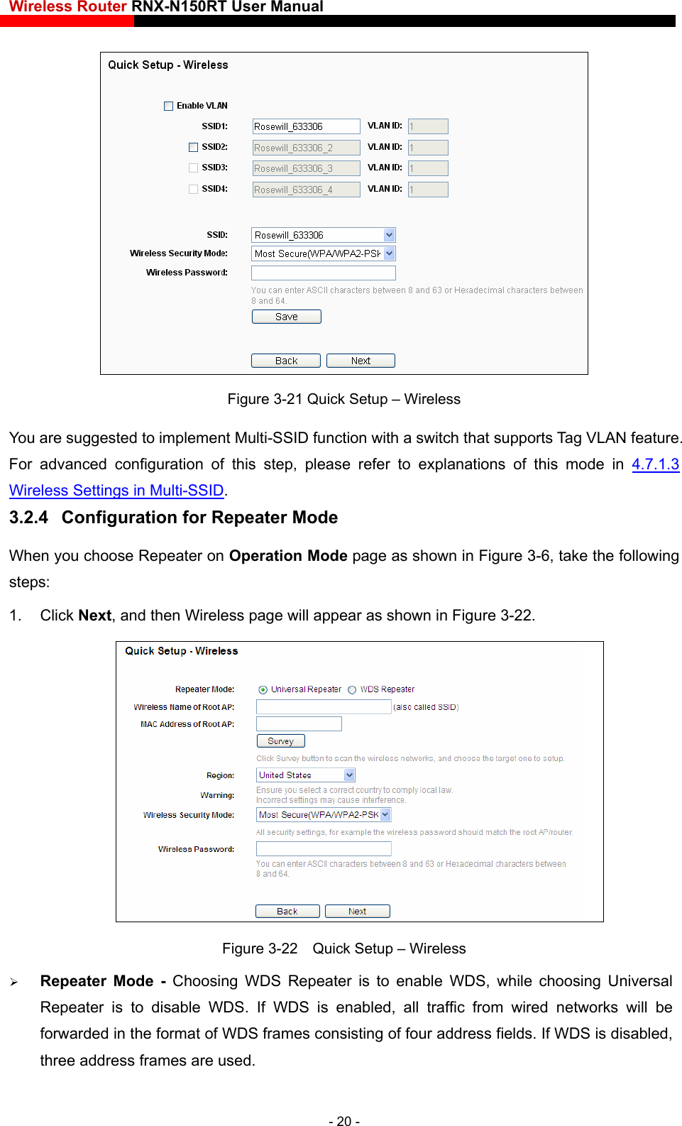 Wireless Router RNX-N150RT User Manual     Figure 3-21 Quick Setup – Wireless You are suggested to implement Multi-SSID function with a switch that supports Tag VLAN feature.   For advanced configuration of this step, please refer to explanations of this mode in 4.7.1.3 Wireless Settings in Multi-SSID. 3.2.4  Configuration for Repeater Mode When you choose Repeater on Operation Mode page as shown in Figure 3-6, take the following steps: 1. Click Next, and then Wireless page will appear as shown in Figure 3-22.  Figure 3-22    Quick Setup – Wireless  Repeater Mode - Choosing WDS Repeater is to enable WDS, while choosing Universal Repeater is to disable WDS. If WDS is enabled, all traffic from wired networks will be forwarded in the format of WDS frames consisting of four address fields. If WDS is disabled, three address frames are used.   - 20 - 