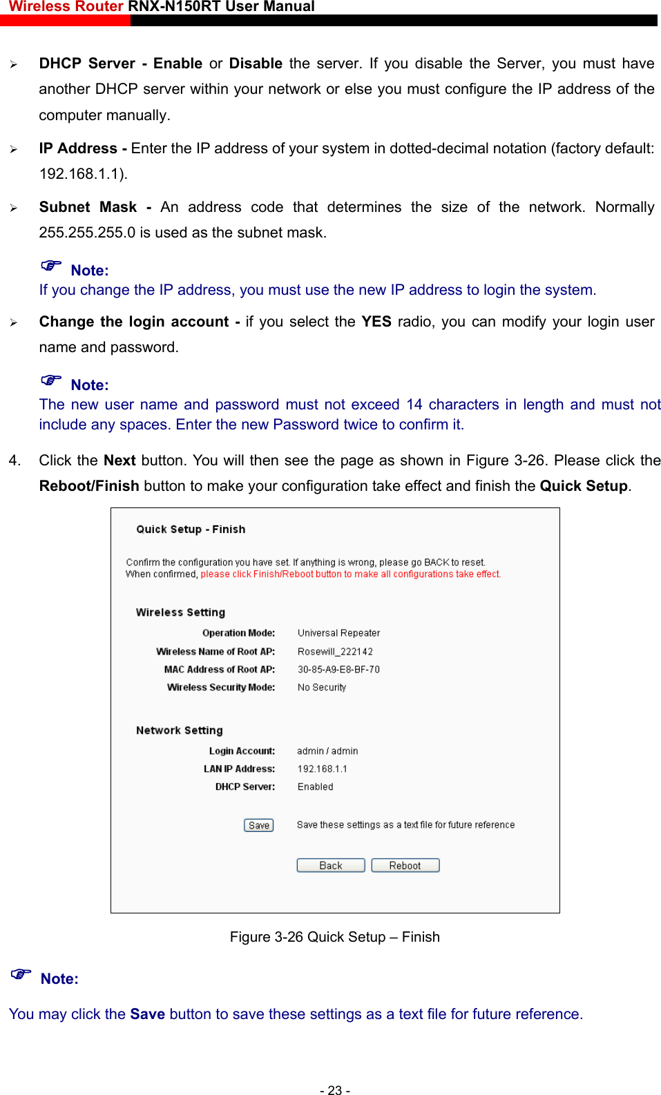 Wireless Router RNX-N150RT User Manual     DHCP Server - Enable or Disable the server. If you disable the Server, you must have another DHCP server within your network or else you must configure the IP address of the computer manually.    IP Address - Enter the IP address of your system in dotted-decimal notation (factory default: 192.168.1.1).   Subnet Mask - An address code that determines the size of the network. Normally 255.255.255.0 is used as the subnet mask.    Note: If you change the IP address, you must use the new IP address to login the system.  Change the login account - if you select the YES radio, you can modify your login user name and password.  Note: The new user name and password must not exceed 14 characters in length and must not include any spaces. Enter the new Password twice to confirm it.   4. Click the Next button. You will then see the page as shown in Figure 3-26. Please click the Reboot/Finish button to make your configuration take effect and finish the Quick Setup.   Figure 3-26 Quick Setup – Finish  Note: You may click the Save button to save these settings as a text file for future reference.   - 23 - 