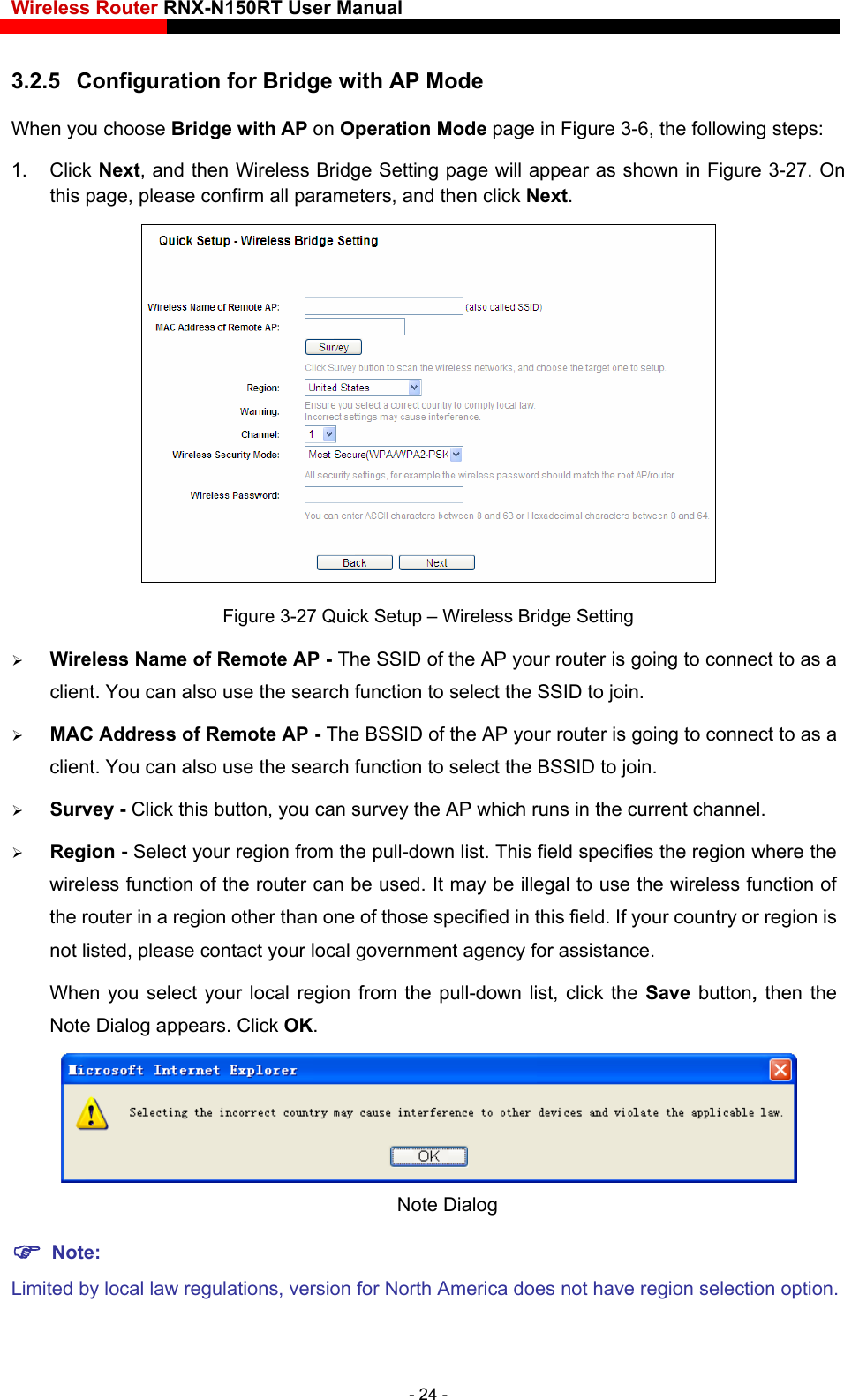 Wireless Router RNX-N150RT User Manual    3.2.5  Configuration for Bridge with AP Mode     When you choose Bridge with AP on Operation Mode page in Figure 3-6, the following steps:   1. Click Next, and then Wireless Bridge Setting page will appear as shown in Figure 3-27. On this page, please confirm all parameters, and then click Next.  Figure 3-27 Quick Setup – Wireless Bridge Setting  Wireless Name of Remote AP - The SSID of the AP your router is going to connect to as a client. You can also use the search function to select the SSID to join.  MAC Address of Remote AP - The BSSID of the AP your router is going to connect to as a client. You can also use the search function to select the BSSID to join.  Survey - Click this button, you can survey the AP which runs in the current channel.  Region - Select your region from the pull-down list. This field specifies the region where the wireless function of the router can be used. It may be illegal to use the wireless function of the router in a region other than one of those specified in this field. If your country or region is not listed, please contact your local government agency for assistance. When you select your local region from the pull-down list, click the Save  button, then the Note Dialog appears. Click OK.  Note Dialog    Note: Limited by local law regulations, version for North America does not have region selection option. - 24 - 