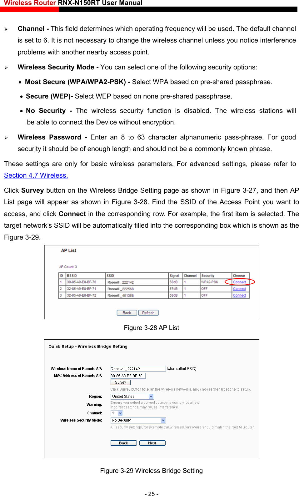 Wireless Router RNX-N150RT User Manual     Channel - This field determines which operating frequency will be used. The default channel is set to 6. It is not necessary to change the wireless channel unless you notice interference problems with another nearby access point.  Wireless Security Mode - You can select one of the following security options:  Most Secure (WPA/WPA2-PSK) - Select WPA based on pre-shared passphrase.    Secure (WEP)- Select WEP based on none pre-shared passphrase.    No Security - The wireless security function is disabled. The wireless stations will         be able to connect the Device without encryption.    Wireless Password - Enter an 8 to 63 character alphanumeric pass-phrase. For good security it should be of enough length and should not be a commonly known phrase. These settings are only for basic wireless parameters. For advanced settings, please refer to Section 4.7 Wireless. Click Survey button on the Wireless Bridge Setting page as shown in Figure 3-27, and then AP List page will appear as shown in Figure 3-28. Find the SSID of the Access Point you want to access, and click Connect in the corresponding row. For example, the first item is selected. The target network’s SSID will be automatically filled into the corresponding box which is shown as the Figure 3-29.  Figure 3-28 AP List  Figure 3-29 Wireless Bridge Setting - 25 - 