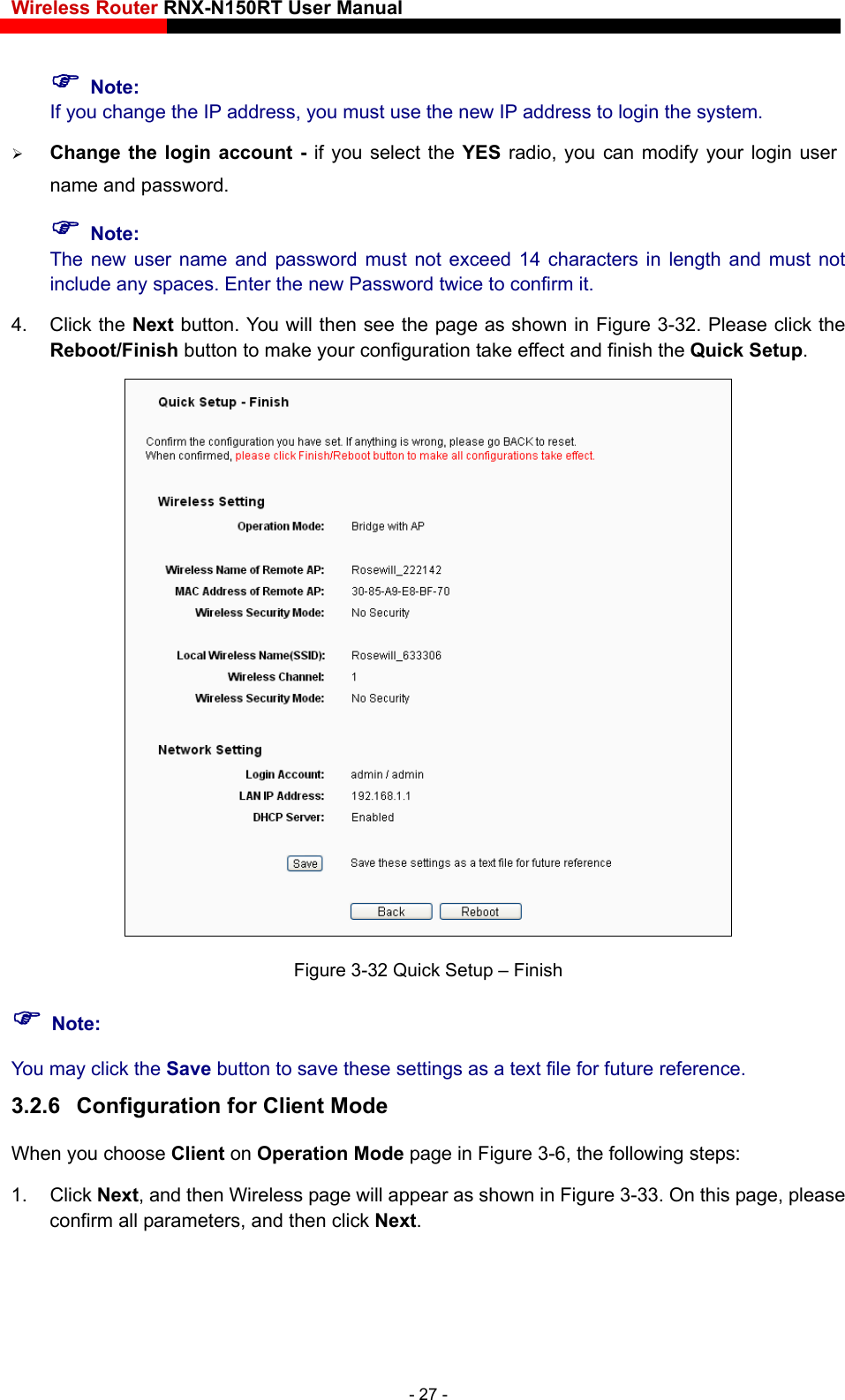 Wireless Router RNX-N150RT User Manual     Note: If you change the IP address, you must use the new IP address to login the system.  Change the login account - if you select the YES radio, you can modify your login user name and password.  Note: The new user name and password must not exceed 14 characters in length and must not include any spaces. Enter the new Password twice to confirm it.   4. Click the Next button. You will then see the page as shown in Figure 3-32. Please click the Reboot/Finish button to make your configuration take effect and finish the Quick Setup.  Figure 3-32 Quick Setup – Finish  Note: You may click the Save button to save these settings as a text file for future reference.   3.2.6  Configuration for Client Mode When you choose Client on Operation Mode page in Figure 3-6, the following steps:   1. Click Next, and then Wireless page will appear as shown in Figure 3-33. On this page, please confirm all parameters, and then click Next. - 27 - 