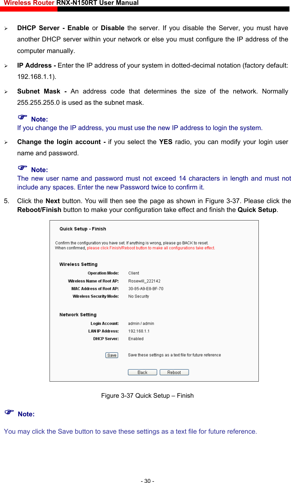 Wireless Router RNX-N150RT User Manual     DHCP Server - Enable or Disable the server. If you disable the Server, you must have another DHCP server within your network or else you must configure the IP address of the computer manually.    IP Address - Enter the IP address of your system in dotted-decimal notation (factory default: 192.168.1.1).   Subnet Mask - An address code that determines the size of the network. Normally 255.255.255.0 is used as the subnet mask.    Note: If you change the IP address, you must use the new IP address to login the system.  Change the login account - if you select the YES radio, you can modify your login user name and password.  Note: The new user name and password must not exceed 14 characters in length and must not include any spaces. Enter the new Password twice to confirm it.   5. Click the Next button. You will then see the page as shown in Figure 3-37. Please click the Reboot/Finish button to make your configuration take effect and finish the Quick Setup.  Figure 3-37 Quick Setup – Finish  Note: You may click the Save button to save these settings as a text file for future reference. - 30 - 