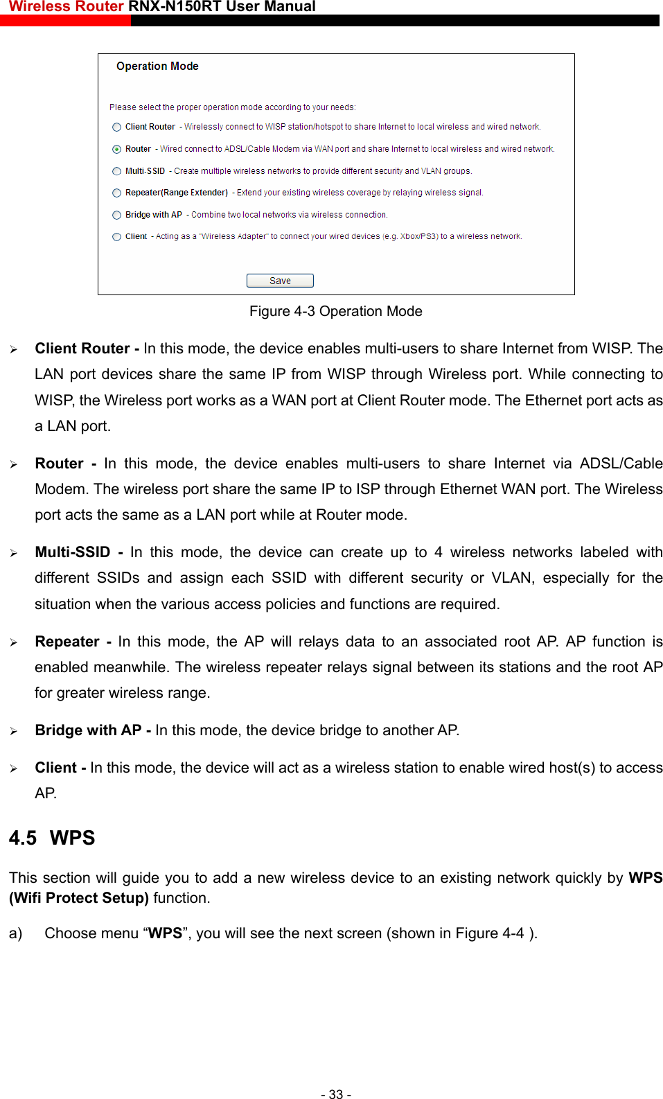 Wireless Router RNX-N150RT User Manual     Figure 4-3 Operation Mode  Client Router - In this mode, the device enables multi-users to share Internet from WISP. The LAN port devices share the same IP from WISP through Wireless port. While connecting to WISP, the Wireless port works as a WAN port at Client Router mode. The Ethernet port acts as a LAN port.  Router - In this mode, the device enables multi-users to share Internet via ADSL/Cable Modem. The wireless port share the same IP to ISP through Ethernet WAN port. The Wireless port acts the same as a LAN port while at Router mode.  Multi-SSID - In this mode, the device can create up to 4 wireless networks labeled with different SSIDs and assign each SSID with different security or VLAN, especially for the situation when the various access policies and functions are required.  Repeater - In this mode, the AP will relays data to an associated root AP. AP function is enabled meanwhile. The wireless repeater relays signal between its stations and the root AP for greater wireless range.  Bridge with AP - In this mode, the device bridge to another AP.  Client - In this mode, the device will act as a wireless station to enable wired host(s) to access AP. 4.5  WPS This section will guide you to add a new wireless device to an existing network quickly by WPS (Wifi Protect Setup) function. a)  Choose menu “WPS”, you will see the next screen (shown in Figure 4-4 ). - 33 - 