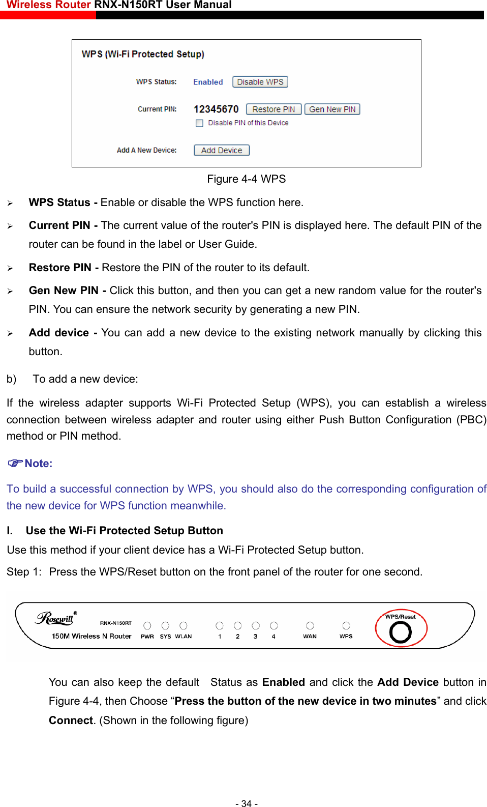 Wireless Router RNX-N150RT User Manual     Figure 4-4 WPS  WPS Status - Enable or disable the WPS function here.    Current PIN - The current value of the router&apos;s PIN is displayed here. The default PIN of the router can be found in the label or User Guide.    Restore PIN - Restore the PIN of the router to its default.    Gen New PIN - Click this button, and then you can get a new random value for the router&apos;s PIN. You can ensure the network security by generating a new PIN.    Add device - You can add a new device to the existing network manually by clicking this button.  b)  To add a new device: If the wireless adapter supports Wi-Fi Protected Setup (WPS), you can establish a wireless connection between wireless adapter and router using either Push Button Configuration (PBC) method or PIN method. Note: To build a successful connection by WPS, you should also do the corresponding configuration of the new device for WPS function meanwhile. I.  Use the Wi-Fi Protected Setup Button Use this method if your client device has a Wi-Fi Protected Setup button. Step 1:  Press the WPS/Reset button on the front panel of the router for one second.  You can also keep the default  Status as Enabled and click the Add Device button in Figure 4-4, then Choose “Press the button of the new device in two minutes” and click Connect. (Shown in the following figure) - 34 - 