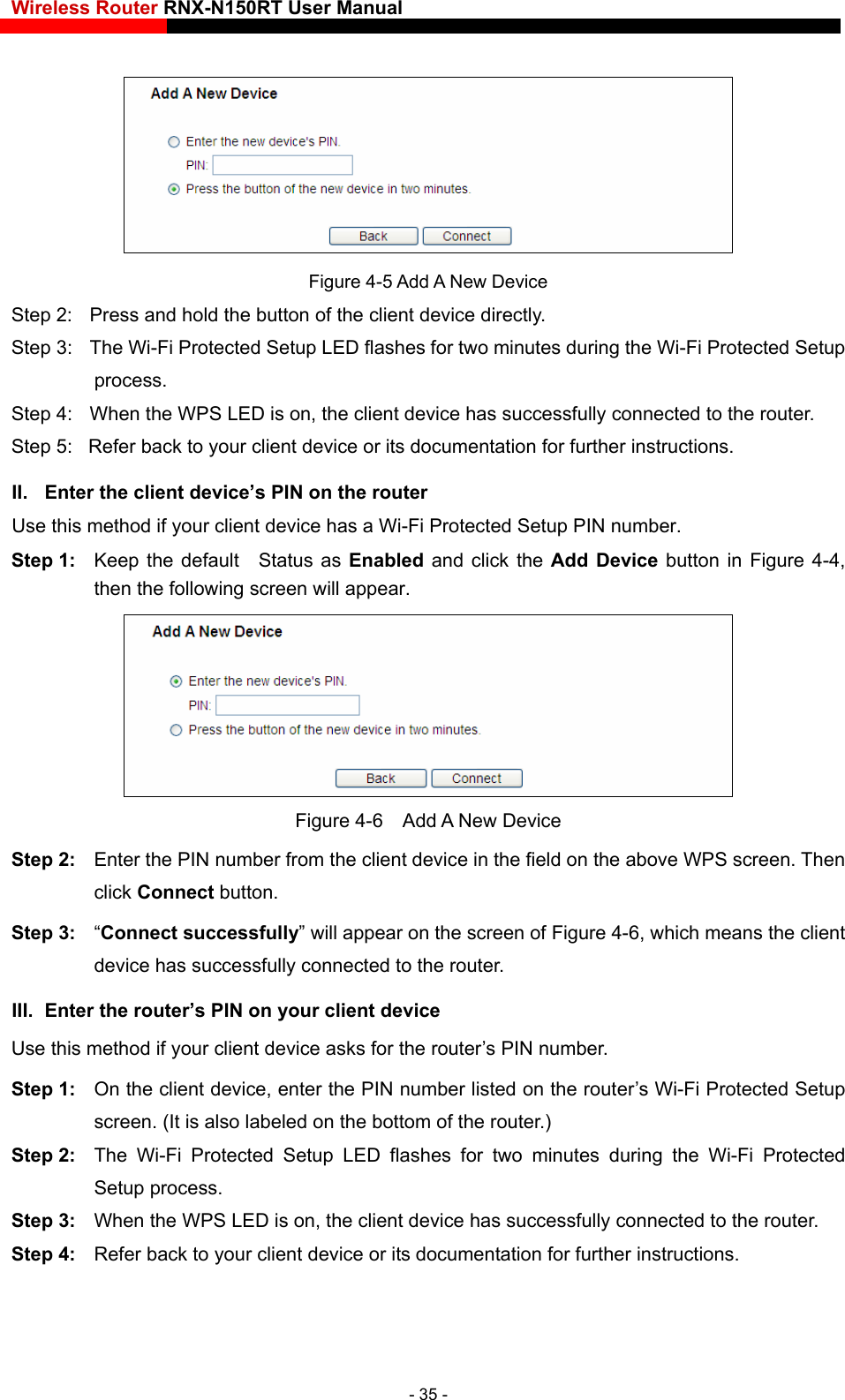 Wireless Router RNX-N150RT User Manual     Figure 4-5 Add A New Device Step 2:  Press and hold the button of the client device directly.   Step 3:  The Wi-Fi Protected Setup LED flashes for two minutes during the Wi-Fi Protected Setup process.  Step 4:  When the WPS LED is on, the client device has successfully connected to the router.   Step 5:  Refer back to your client device or its documentation for further instructions.   II.  Enter the client device’s PIN on the router Use this method if your client device has a Wi-Fi Protected Setup PIN number. Step 1:  Keep the default  Status as Enabled and click the Add Device button in Figure 4-4, then the following screen will appear.    Figure 4-6  Add A New Device Step 2:  Enter the PIN number from the client device in the field on the above WPS screen. Then click Connect button. Step 3:  “Connect successfully” will appear on the screen of Figure 4-6, which means the client device has successfully connected to the router. III.  Enter the router’s PIN on your client device Use this method if your client device asks for the router’s PIN number.   Step 1:  On the client device, enter the PIN number listed on the router’s Wi-Fi Protected Setup screen. (It is also labeled on the bottom of the router.) Step 2:  The Wi-Fi Protected Setup LED flashes for two minutes during the Wi-Fi Protected Setup process.   Step 3:  When the WPS LED is on, the client device has successfully connected to the router.   Step 4:  Refer back to your client device or its documentation for further instructions.    - 35 - 