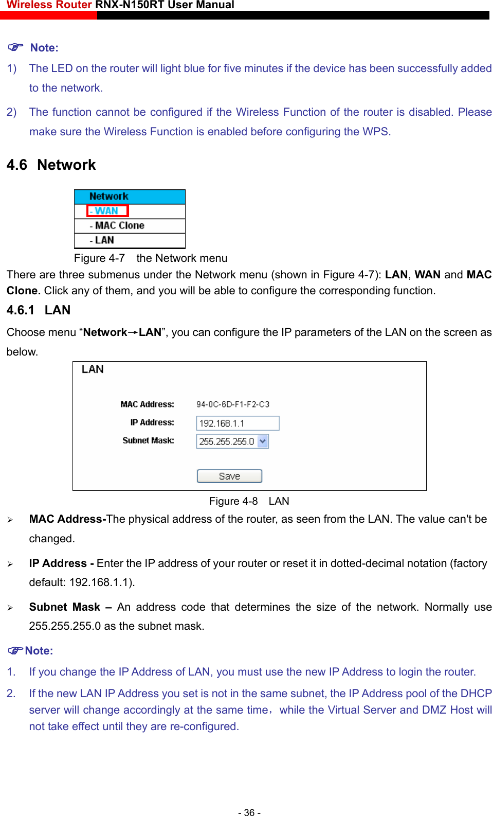 Wireless Router RNX-N150RT User Manual     Note: 1)  The LED on the router will light blue for five minutes if the device has been successfully added to the network. 2)  The function cannot be configured if the Wireless Function of the router is disabled. Please make sure the Wireless Function is enabled before configuring the WPS. 4.6  Network  Figure 4-7    the Network menu There are three submenus under the Network menu (shown in Figure 4-7): LAN, WAN and MAC Clone. Click any of them, and you will be able to configure the corresponding function.   4.6.1  LAN Choose menu “Network→LAN”, you can configure the IP parameters of the LAN on the screen as below.  Figure 4-8  LAN  MAC Address-The physical address of the router, as seen from the LAN. The value can&apos;t be changed.  IP Address - Enter the IP address of your router or reset it in dotted-decimal notation (factory default: 192.168.1.1).  Subnet Mask – An address code that determines the size of the network. Normally use 255.255.255.0 as the subnet mask.   Note: 1.  If you change the IP Address of LAN, you must use the new IP Address to login the router.   2.  If the new LAN IP Address you set is not in the same subnet, the IP Address pool of the DHCP server will change accordingly at the same time，while the Virtual Server and DMZ Host will not take effect until they are re-configured. - 36 - 