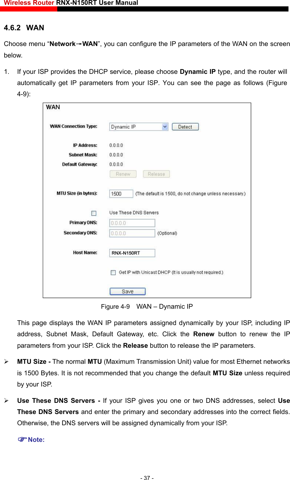 Wireless Router RNX-N150RT User Manual    4.6.2  WAN Choose menu “Network→WAN”, you can configure the IP parameters of the WAN on the screen below. 1.  If your ISP provides the DHCP service, please choose Dynamic IP type, and the router will automatically get IP parameters from your ISP. You can see the page as follows (Figure 4-9):  Figure 4-9    WAN – Dynamic IP This page displays the WAN IP parameters assigned dynamically by your ISP, including IP address, Subnet Mask, Default Gateway, etc. Click the Renew button to renew the IP parameters from your ISP. Click the Release button to release the IP parameters.  MTU Size - The normal MTU (Maximum Transmission Unit) value for most Ethernet networks is 1500 Bytes. It is not recommended that you change the default MTU Size unless required by your ISP.  Use These DNS Servers - If your ISP gives you one or two DNS addresses, select Use These DNS Servers and enter the primary and secondary addresses into the correct fields. Otherwise, the DNS servers will be assigned dynamically from your ISP.   Note: - 37 - 