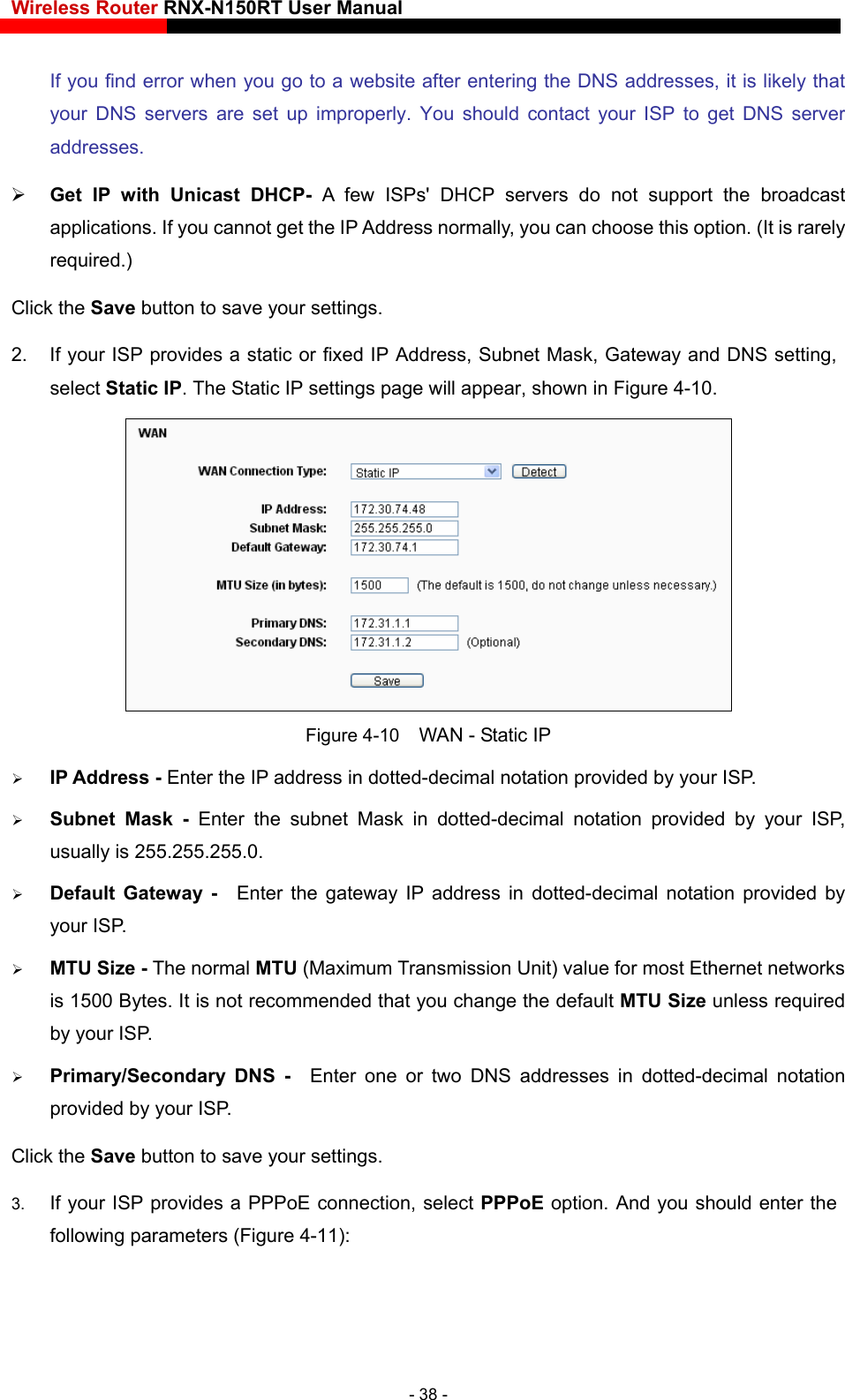 Wireless Router RNX-N150RT User Manual    If you find error when you go to a website after entering the DNS addresses, it is likely that your DNS servers are set up improperly. You should contact your ISP to get DNS server addresses.   Get IP with Unicast DHCP- A few ISPs&apos; DHCP servers do not support the broadcast applications. If you cannot get the IP Address normally, you can choose this option. (It is rarely required.) Click the Save button to save your settings. 2.  If your ISP provides a static or fixed IP Address, Subnet Mask, Gateway and DNS setting, select Static IP. The Static IP settings page will appear, shown in Figure 4-10.  Figure 4-10    WAN - Static IP  IP Address - Enter the IP address in dotted-decimal notation provided by your ISP.  Subnet Mask - Enter the subnet Mask in dotted-decimal notation provided by your ISP, usually is 255.255.255.0.  Default Gateway -  Enter the gateway IP address in dotted-decimal notation provided by your ISP.  MTU Size - The normal MTU (Maximum Transmission Unit) value for most Ethernet networks is 1500 Bytes. It is not recommended that you change the default MTU Size unless required by your ISP.  Primary/Secondary DNS -  Enter one or two DNS addresses in dotted-decimal notation provided by your ISP. Click the Save button to save your settings. 3.  If your ISP provides a PPPoE connection, select PPPoE option. And you should enter the following parameters (Figure 4-11): - 38 - 