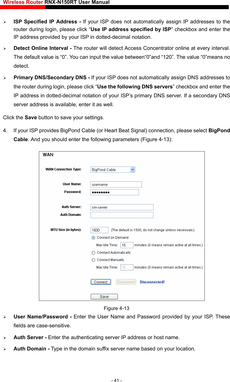 Wireless Router RNX-N150RT User Manual     ISP Specified IP Address - If your ISP does not automatically assign IP addresses to the router during login, please click “Use IP address specified by ISP” checkbox and enter the IP address provided by your ISP in dotted-decimal notation.  Detect Online Interval - The router will detect Access Concentrator online at every interval. The default value is “0”. You can input the value between“0”and “120”. The value “0”means no detect.  Primary DNS/Secondary DNS - If your ISP does not automatically assign DNS addresses to the router during login, please click “Use the following DNS servers” checkbox and enter the IP address in dotted-decimal notation of your ISP’s primary DNS server. If a secondary DNS server address is available, enter it as well. Click the Save button to save your settings. 4.  If your ISP provides BigPond Cable (or Heart Beat Signal) connection, please select BigPond Cable. And you should enter the following parameters (Figure 4-13):  Figure 4-13  User Name/Password - Enter the User Name and Password provided by your ISP. These fields are case-sensitive.  Auth Server - Enter the authenticating server IP address or host name.  Auth Domain - Type in the domain suffix server name based on your location. - 41 - 