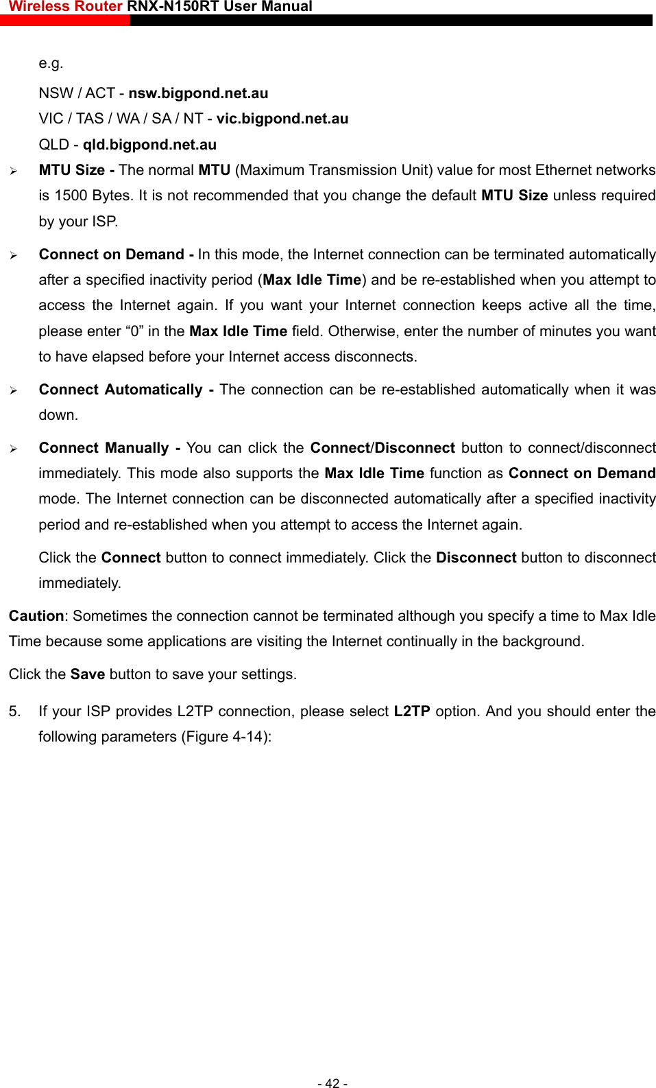 Wireless Router RNX-N150RT User Manual    e.g. NSW / ACT - nsw.bigpond.net.au VIC / TAS / WA / SA / NT - vic.bigpond.net.au QLD - qld.bigpond.net.au  MTU Size - The normal MTU (Maximum Transmission Unit) value for most Ethernet networks is 1500 Bytes. It is not recommended that you change the default MTU Size unless required by your ISP.  Connect on Demand - In this mode, the Internet connection can be terminated automatically after a specified inactivity period (Max Idle Time) and be re-established when you attempt to access the Internet again. If you want your Internet connection keeps active all the time, please enter “0” in the Max Idle Time field. Otherwise, enter the number of minutes you want to have elapsed before your Internet access disconnects.  Connect Automatically - The connection can be re-established automatically when it was down.  Connect Manually - You can click the Connect/Disconnect  button to connect/disconnect immediately. This mode also supports the Max Idle Time function as Connect on Demand mode. The Internet connection can be disconnected automatically after a specified inactivity period and re-established when you attempt to access the Internet again. Click the Connect button to connect immediately. Click the Disconnect button to disconnect immediately. Caution: Sometimes the connection cannot be terminated although you specify a time to Max Idle Time because some applications are visiting the Internet continually in the background. Click the Save button to save your settings. 5.  If your ISP provides L2TP connection, please select L2TP option. And you should enter the following parameters (Figure 4-14): - 42 - 