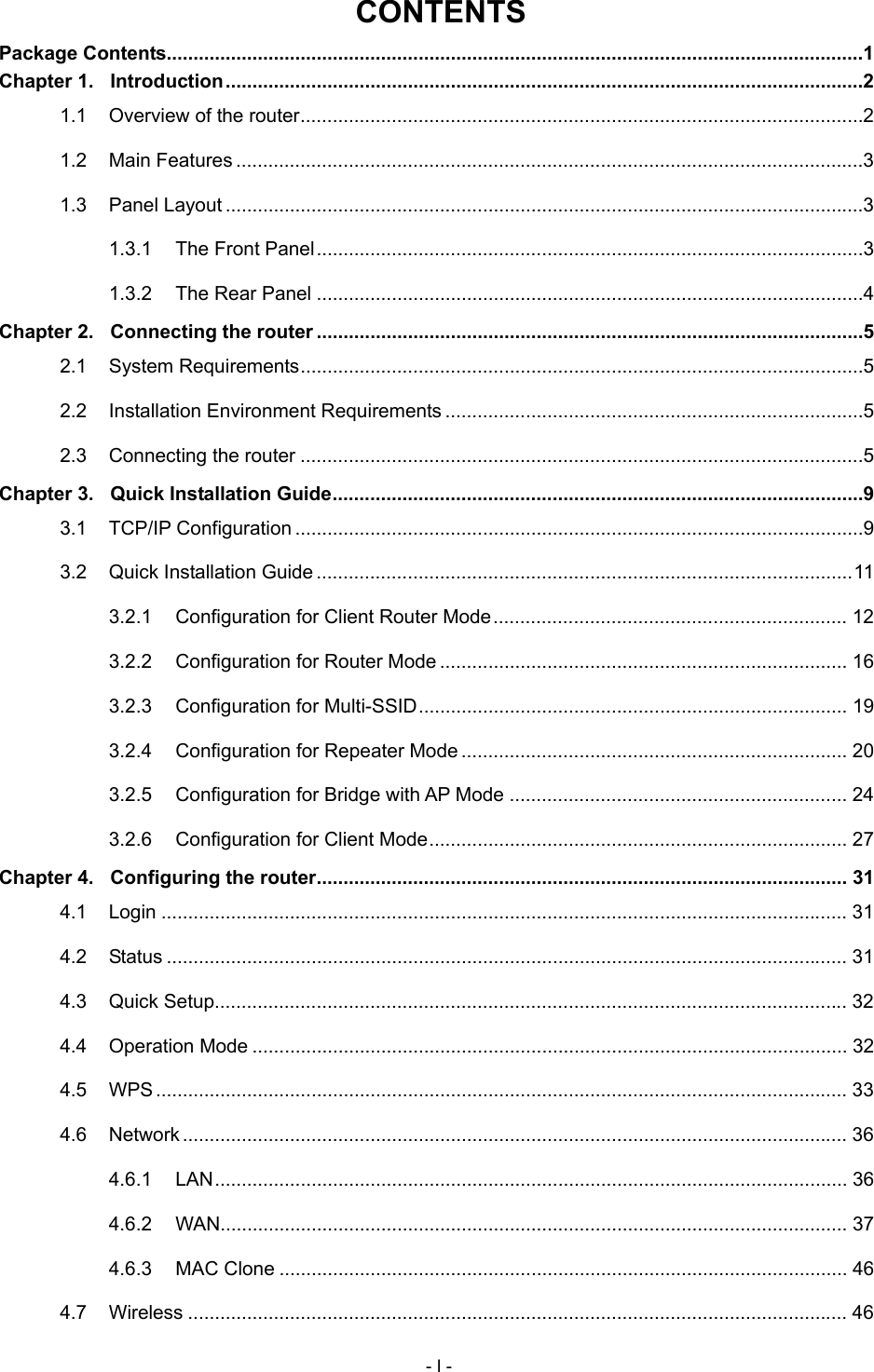  CONTENTS Package Contents..................................................................................................................................1 Chapter 1. Introduction.......................................................................................................................2 1.1 Overview of the router.........................................................................................................2 1.2 Main Features .....................................................................................................................3 1.3 Panel Layout .......................................................................................................................3 1.3.1 The Front Panel......................................................................................................3 1.3.2 The Rear Panel ......................................................................................................4 Chapter 2. Connecting the router ......................................................................................................5 2.1 System Requirements.........................................................................................................5 2.2 Installation Environment Requirements ..............................................................................5 2.3 Connecting the router .........................................................................................................5 Chapter 3. Quick Installation Guide...................................................................................................9 3.1 TCP/IP Configuration ..........................................................................................................9 3.2 Quick Installation Guide....................................................................................................11 3.2.1 Configuration for Client Router Mode.................................................................. 12 3.2.2 Configuration for Router Mode ............................................................................ 16 3.2.3 Configuration for Multi-SSID................................................................................ 19 3.2.4 Configuration for Repeater Mode ........................................................................ 20 3.2.5 Configuration for Bridge with AP Mode ............................................................... 24 3.2.6 Configuration for Client Mode.............................................................................. 27 Chapter 4. Configuring the router................................................................................................... 31 4.1 Login ................................................................................................................................ 31 4.2 Status ............................................................................................................................... 31 4.3 Quick Setup...................................................................................................................... 32 4.4 Operation Mode ............................................................................................................... 32 4.5 WPS ................................................................................................................................. 33 4.6 Network............................................................................................................................ 36 4.6.1 LAN...................................................................................................................... 36 4.6.2 WAN..................................................................................................................... 37 4.6.3 MAC Clone .......................................................................................................... 46 4.7 Wireless ........................................................................................................................... 46 - I - 