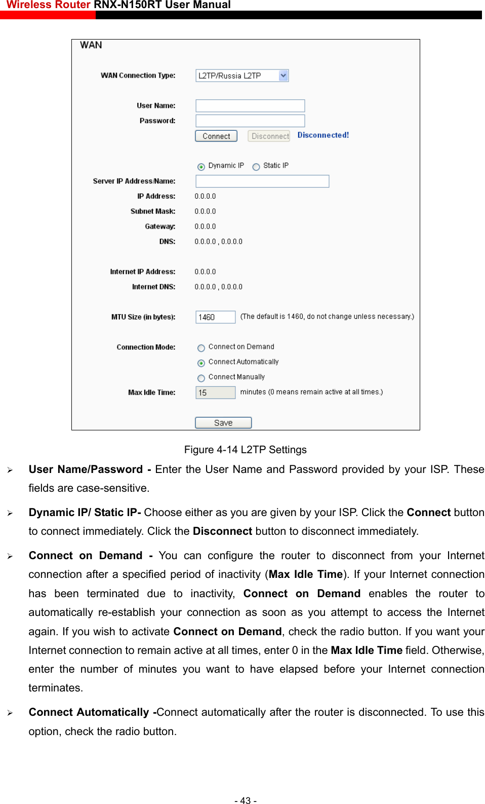 Wireless Router RNX-N150RT User Manual     Figure 4-14 L2TP Settings  User Name/Password - Enter the User Name and Password provided by your ISP. These fields are case-sensitive.  Dynamic IP/ Static IP- Choose either as you are given by your ISP. Click the Connect button to connect immediately. Click the Disconnect button to disconnect immediately.  Connect on Demand - You can configure the router to disconnect from your Internet connection after a specified period of inactivity (Max Idle Time). If your Internet connection has been terminated due to inactivity, Connect on Demand enables the router to automatically re-establish your connection as soon as you attempt to access the Internet again. If you wish to activate Connect on Demand, check the radio button. If you want your Internet connection to remain active at all times, enter 0 in the Max Idle Time field. Otherwise, enter the number of minutes you want to have elapsed before your Internet connection terminates.  Connect Automatically -Connect automatically after the router is disconnected. To use this option, check the radio button. - 43 - 