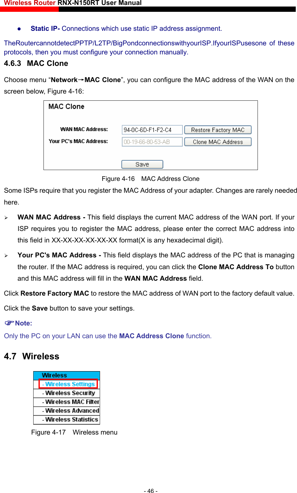 Wireless Router RNX-N150RT User Manual     Static IP- Connections which use static IP address assignment. TheRoutercannotdetectPPTP/L2TP/BigPondconnectionswithyourISP.IfyourISPusesone of these protocols, then you must configure your connection manually. 4.6.3  MAC Clone Choose menu “Network→MAC Clone”, you can configure the MAC address of the WAN on the screen below, Figure 4-16:  Figure 4-16  MAC Address Clone Some ISPs require that you register the MAC Address of your adapter. Changes are rarely needed here.  WAN MAC Address - This field displays the current MAC address of the WAN port. If your ISP requires you to register the MAC address, please enter the correct MAC address into this field in XX-XX-XX-XX-XX-XX format(X is any hexadecimal digit).    Your PC&apos;s MAC Address - This field displays the MAC address of the PC that is managing the router. If the MAC address is required, you can click the Clone MAC Address To button and this MAC address will fill in the WAN MAC Address field. Click Restore Factory MAC to restore the MAC address of WAN port to the factory default value. Click the Save button to save your settings. Note: Only the PC on your LAN can use the MAC Address Clone function. 4.7  Wireless  Figure 4-17  Wireless menu - 46 - 