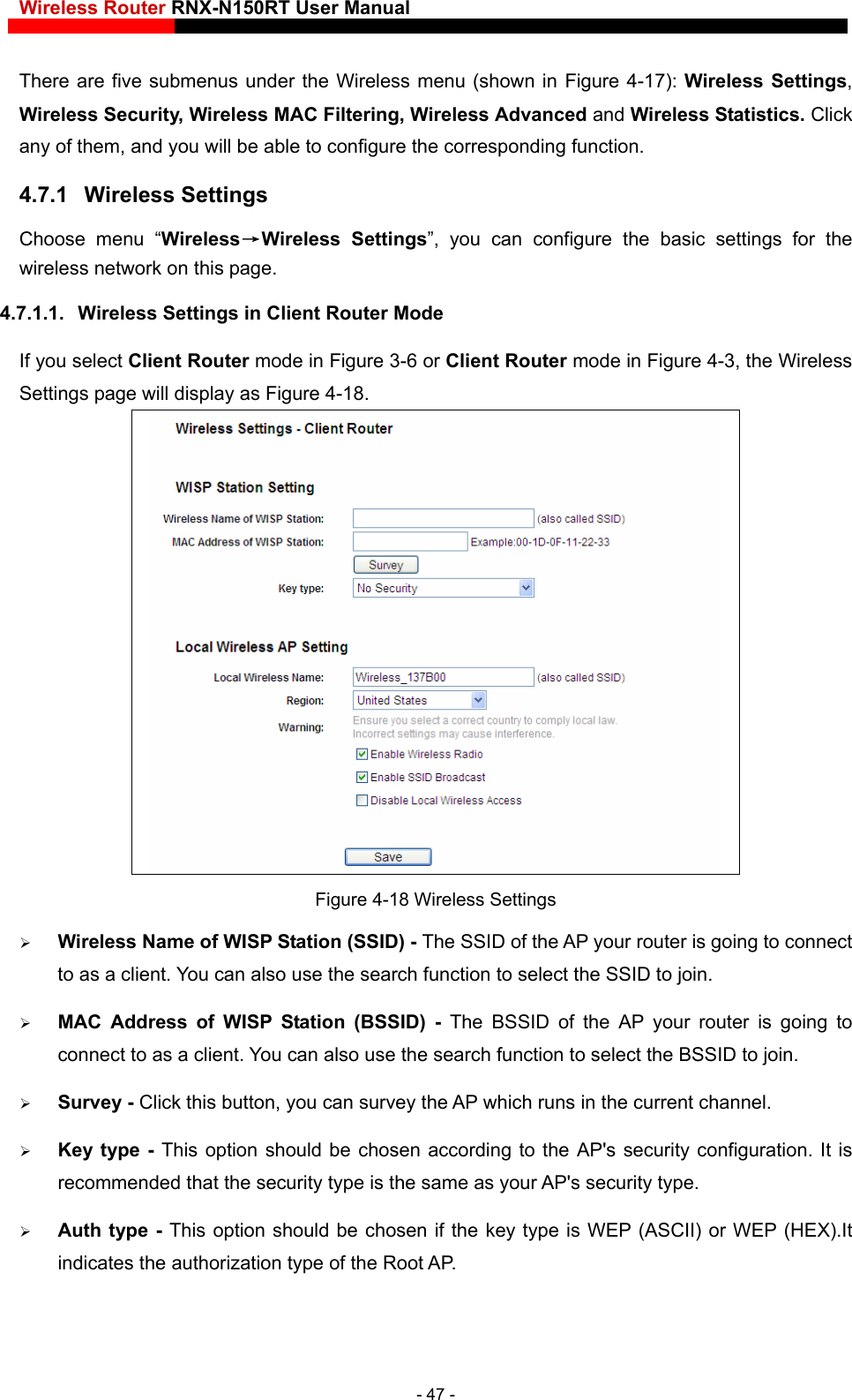 Wireless Router RNX-N150RT User Manual    er the Wireless menu (shown in Figure 4-17): Wireless Settings, e to configure the corresponding function.   4.7.1.1.  Wireless Settings in Client Router Mode If you select Client Router mode in Figure 3-6 or Client Router mode in Figure 4-3, the Wireless Settings page will display as Figure 4-18.  There are five submenus undWireless Security, Wireless MAC Filtering, Wireless Advanced and Wireless Statistics. Click any of them, and you will be abl4.7.1  Wireless Settings Choose menu “Wireless→Wireless Settings”, you can configure the basic settings for the wireless network on this page.  Figure 4-18 Wireless Settings  Wireless Name of WISP Station (SSID) - The SSID of the AP your router is going to connect rding to the AP&apos;s security configuration. It is hosen if the key type is WEP (ASCII) or WEP (HEX).It to as a client. You can also use the search function to select the SSID to join.  MAC Address of WISP Station (BSSID) - The BSSID of the AP your router is going to connect to as a client. You can also use the search function to select the BSSID to join.  Survey - Click this button, you can survey the AP which runs in the current channel.  Key type - This option should be chosen accorecommended that the security type is the same as your AP&apos;s security type.  Auth type - This option should be cindicates the authorization type of the Root AP. - 47 - 