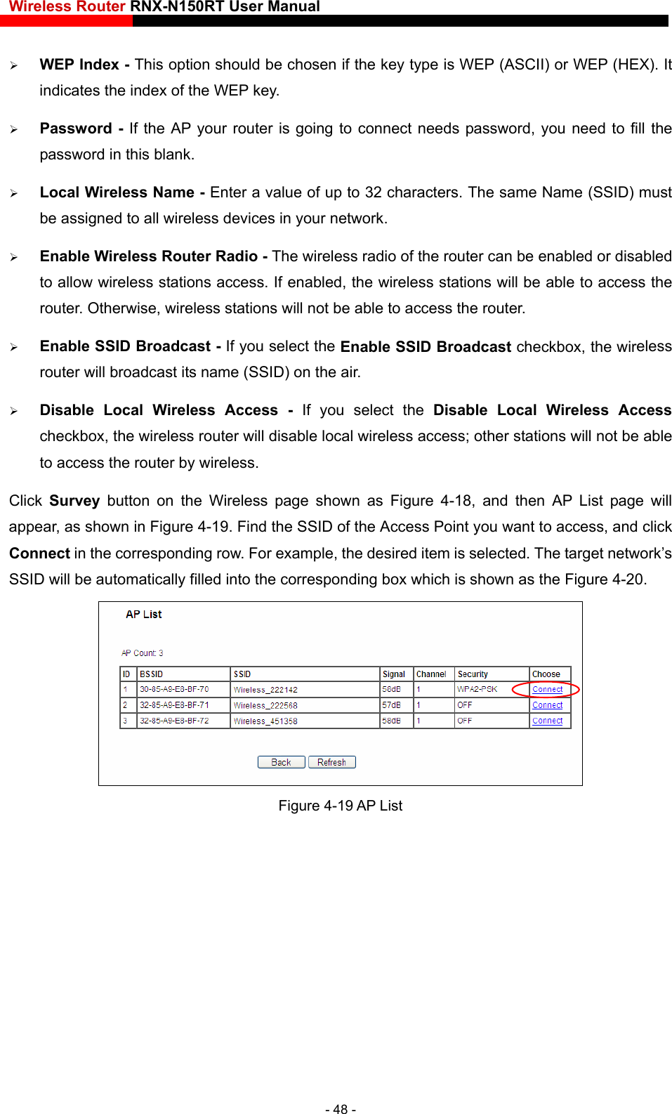 Wireless Router RNX-N150RT User Manual    ame (SSID) must o of the router can be enabled or disabled Enable SSID Broadcast checkbox, the wireless Click  Survey button on the Wireless page shown as Figure 4-18, and then AP List page will appear, as shown in Figure 4-19. Find the SSID of the Access Point you want to access, and click Connect in the corresponding row. For example, the desired item is selected rget network’s SSID will be automatically filled into the corresponding box which is shown as the Figure 4-20.  WEP Index - This option should be chosen if the key type is WEP (ASCII) or WEP (HEX). It indicates the index of the WEP key.  Password - If the AP your router is going to connect needs password, you need to fill the password in this blank.  Local Wireless Name - Enter a value of up to 32 characters. The same Nbe assigned to all wireless devices in your network.  Enable Wireless Router Radio - The wireless radito allow wireless stations access. If enabled, the wireless stations will be able to access the router. Otherwise, wireless stations will not be able to access the router.  Enable SSID Broadcast - If you select the router will broadcast its name (SSID) on the air.  Disable Local Wireless Access -  If you select the Disable Local Wireless Access checkbox, the wireless router will disable local wireless access; other stations will not be able to access the router by wireless. . The ta Figure 4-19 AP List - 48 - 