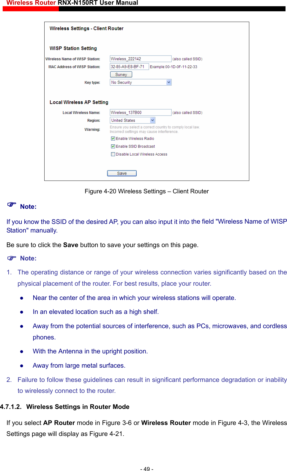 Wireless Router RNX-N150RT User Manual     Figure 4-20 Wireless Settings – Client Router he field &quot;Wireless Name of WISP r settings on this page.  wireless connection varies significantly based on the physical placement of the router. For best results, place your router.  Near the center of the area in which your wireless stations will operate.    In an elevated location such as a high shelf.    Away from the potential sources of interference, such as PCs, microwaves, and cordless phones.   With the Antenna in the upright position.    Away from large metal surfaces.   2.  Failure to follow these guidelines can result in significant performance degradation or inability to wirelessly connect to the router.   4.7.1.2.  Wireless Settings in Router Mode If you select AP Router mode in Figure 3-6 or Wireless Router mode in Figure 4-3 he Wireless Settings page will display as Figu Note: If you know the SSID of the desired AP, you can also input it into tStation&quot; manually. Be sure to click the Save button to save you Note:  1.  The operating distance or range of your, tre 4-21.  - 49 - 