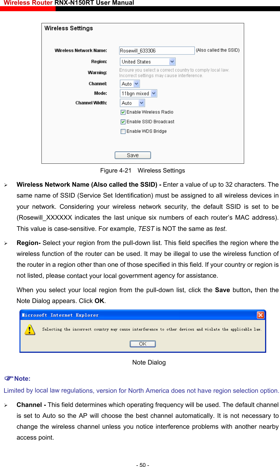 Wireless Router RNX-N150RT User Manual     Figure 4-21  Wireless Settings  Wireless Network Name (Also called the SSID) - Enter a value of up to 32 characters. The same name of SSID (Service Set Identification) must be assigned to all wireless devices in your network. Considering your wireles urity, the default SSID is set to be  will_XXXXXX indicates the last unique six numbers of each router’s MAC address). se contact your local government agency for assistance. Save  button, then the Note Dialog appears. Click OK. s network sec(RoseThis value is case-sensitive. For example, TEST is NOT the same as test.  Region- Select your region from the pull-down list. This field specifies the region where the wireless function of the router can be used. It may be illegal to use the wireless function of the router in a region other than one of those specified in this field. If your country or region is not listed, pleaWhen you select your local region from the pull-down list, click the  Note Dialog   NLimi  wireless channel unless you notice interference problems with another nearby access point. ote: ted by local law regulations, version for North America does not have region selection option. Channel - This field determines which operating frequency will be used. The default channel is set to Auto so the AP will choose the best channel automatically. It is not necessary to change the- 50 - 