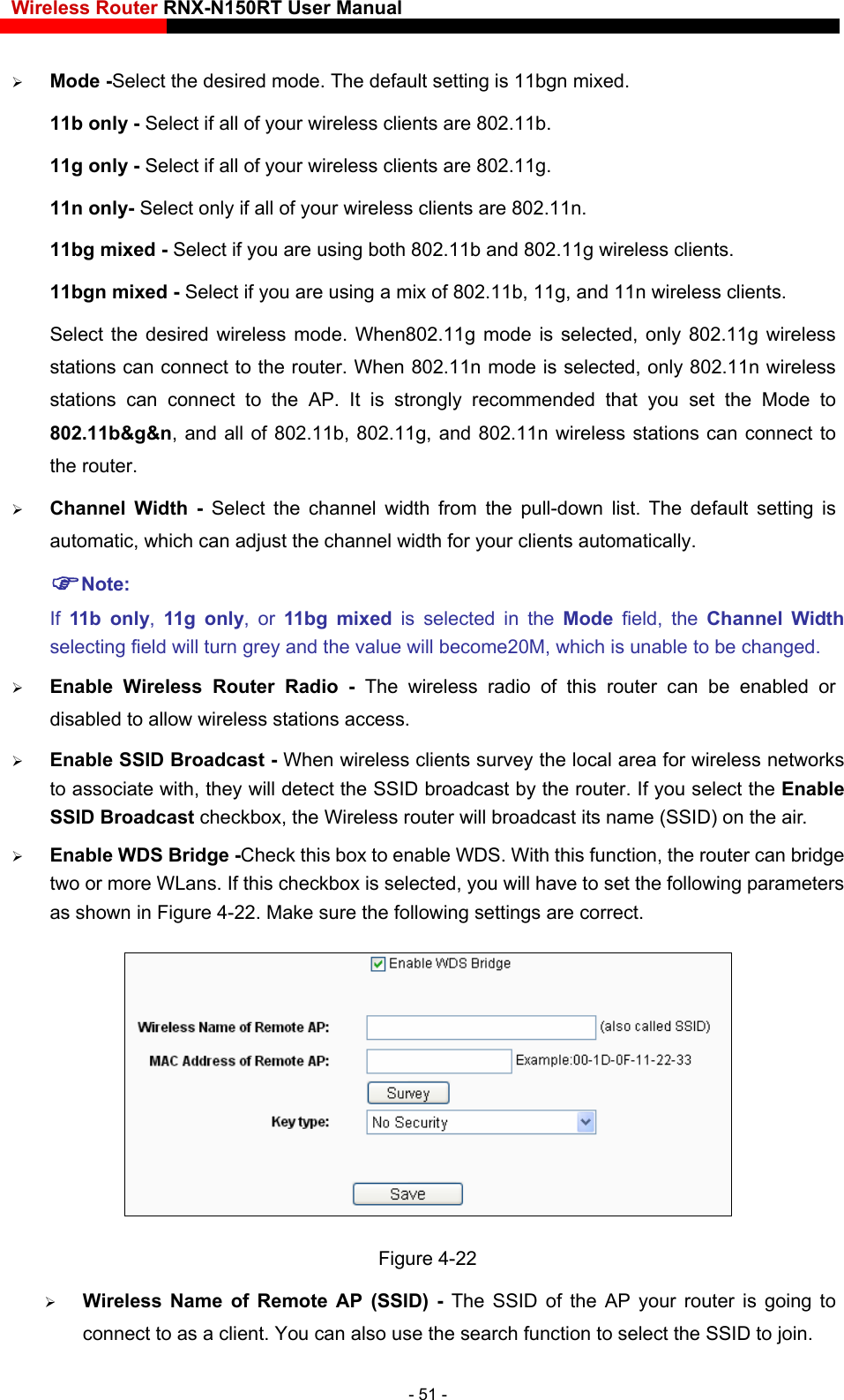 Wireless Router RNX-N150RT User Manual     Select if all of your wireless clients are 802.11g. of 802.11b, 11g, and 11n wireless clients. to  Channel Width - Select the channel width from the pull-down list.  The default setting is automatic, which can adjust the channel width for your clients automatically. Note: If  11b only,  11g only, or 11bg mixed is selected in the Mode  field, the Channel Width selecting field will turn grey and the value will become20M, which is unable to be changed.  Enable Wireless Router Radio - The wireless radio of this router can be enabled or disabled to allow wireless stations access.    Enable SSID Broadcast - When wireless clients survey the local area for wireless networks to associate with, they will detect the SSID broadcast by the router. If you select the Enable SSID Broadcast checkbox, the Wireless router will broadcast its name (SSID) on the air. Enable WDS Bridge -Check this box to enable WDS. With this function, the router can bridge  Mode -Select the desired mode. The default setting is 11bgn mixed. 11b only - Select if all of your wireless clients are 802.11b. 11g only -11n only- Select only if all of your wireless clients are 802.11n. 11bg mixed - Select if you are using both 802.11b and 802.11g wireless clients. 11bgn mixed - Select if you are using a mix Select the desired wireless mode. When802.11g mode is selected, only 802.11g wireless stations can connect to the router. When 802.11n mode is selected, only 802.11n wireless stations can connect to the AP. It is strongly recommended that you set the Mode 802.11b&amp;g&amp;n, and all of 802.11b, 802.11g, and 802.11n wireless stations can connect to the router.  two or more WLans. If this checkbox is selected, you will have to set the following parameters as shown in Figure 4-22. Make sure the following settings are correct.  Figure 4-22 ou can also use the search function to select the SSID to join.  Wireless Name of Remote AP (SSID) -  The SSID of the AP your router is going to connect to as a client. Y- 51 - 