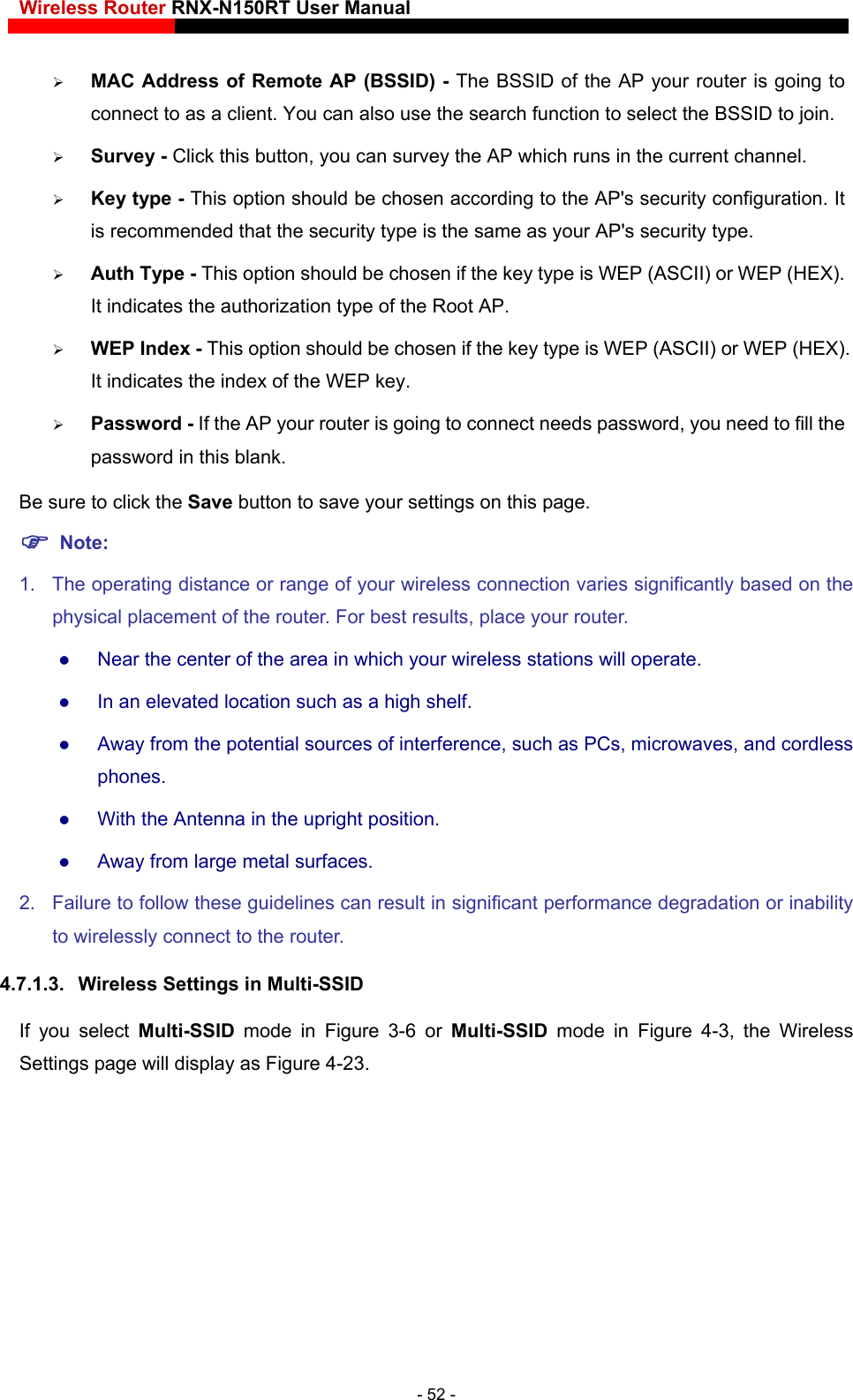 Wireless Router RNX-N150RT User Manual    e AP your router is going to ect to as a client. You can also use the search function to select the BSSID to join. security configuration. It pe.  key type is WEP (ASCII) or WEP (HEX).  - This option should be chosen if the key type is WEP (ASCII) or WEP (HEX). ng to connect needs password, you need to fill the password in this blank. your settings on this page. 1.  The operating distance or range of your wireless connection varies significantly based on the  Near the center of the area in which your wireless stations will operate.    In an elevated location such as a high shelf.    Away from the potential sources of interference, such as PCs, microwaves, and cordless phones.   With the Antenna in the upright position.    Away from large metal surfaces.   2.  Failure to follow these guidelines can result in significant performance degradation or inability to wirelessly connect to the router.   4.7.1.3.  Wireless Settings in Multi-SSID If you select Multi-SSID  mode in Figure 3-6 or Multi-SSID mode in Figure 4-3, the Wireless Settings page will display as Figure 4-23.  MAC Address of Remote AP (BSSID) - The BSSID of thconn Survey - Click this button, you can survey the AP which runs in the current channel.  Key type - This option should be chosen according to the AP&apos;s is recommended that the security type is the same as your AP&apos;s security ty Auth Type - This option should be chosen if theIt indicates the authorization type of the Root AP.  WEP IndexIt indicates the index of the WEP key.  Password - If the AP your router is goiBe sure to click the Save button to save  Note:  physical placement of the router. For best results, place your router. - 52 - 