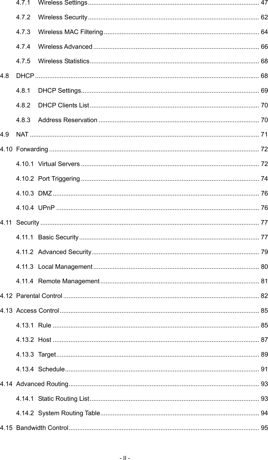 4.7.1 Wireless Settings................................................................................................. 47 4.7.2 Wireless Security................................................................................................. 62 4.7.3 Wireless MAC Filtering ........................................................................................ 64 4.7.4 Wireless Advanced .............................................................................................. 66 4.7.5 Wireless Statistics................................................................................................ 68 4.8 DHCP............................................................................................................................... 68 4.8.1 DHCP Settings..................................................................................................... 69 4.8.2 DHCP Clients List................................................................................................ 70 4.8.3 Address Reservation ........................................................................................... 70 4.9 NAT .................................................................................................................................. 71 4.10 Forwarding ....................................................................................................................... 72 4.10.1 Virtual Servers ..................................................................................................... 72 4.10.2 Port Triggering ..................................................................................................... 74 4.10.3 DMZ..................................................................................................................... 76 4.10.4 UPnP ................................................................................................................... 76 4.11 Security ............................................................................................................................ 77 4.11.1 Basic Security...................................................................................................... 77 4.11.2 Advanced Security............................................................................................... 79 4.11.3 Local Management .............................................................................................. 80 4.11.4 Remote Management.......................................................................................... 81 4.12 Parental Control ............................................................................................................... 82 4.13 Access Control................................................................................................................. 85 4.13.1 Rule ..................................................................................................................... 85 4.13.2 Host ..................................................................................................................... 87 4.13.3 Target................................................................................................................... 89 4.13.4 Schedule.............................................................................................................. 91 4.14 Advanced Routing............................................................................................................ 93 4.14.1 Static Routing List................................................................................................ 93 4.14.2 System Routing Table.......................................................................................... 94 4.15 Bandwidth Control............................................................................................................ 95 - II - 