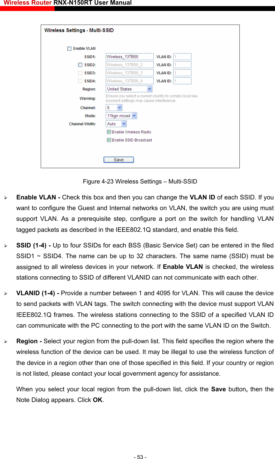 Wireless Router RNX-N150RT User Manual     Figure 4-23 Wireless Settings – Multi-SSID  Enable VLAN - Check this box and then you can change the VLAN ID of each SSID. If you want to configure the Guest and Internal networks on VLAN, the switch you are using must support VLAN. As a prerequisite step, configure a port on the switch for handling VLAN tagged packets as described in the IEEE802.1Q standard, and enable this field.  SSID (1-4) - Up to four SSIDs for each BSS (Basic Service Set) can be entered in the filed SSID1 ~ SSID4. The name can be up to 32 characters. The same name (SSID) must be  all wireless devices in your network. If Enable VLAN is checked, the wireless   (1-4) - Provide a number between 1 and 4095 for VLAN. This will cause the device can communicate with the PC connecting to the port with the same VLAN ID on the Switch.  Region - Select your region from the pull-down list. This field specifies the region where the ireless function of  country or region  OK. assigned tostations connecting to SSID of different VLANID can not communicate with each other. VLANIDto send packets with VLAN tags. The switch connecting with the device must support VLAN IEEE802.1Q frames. The wireless stations connecting to the SSID of a specified VLAN ID wireless function of the device can be used. It may be illegal to use the wthe device in a region other than one of those specified in this field. If youris not listed, please contact your local government agency for assistance. When you select your local region from the pull-down list, click the Save  button, then theNote Dialog appears. Click - 53 - 