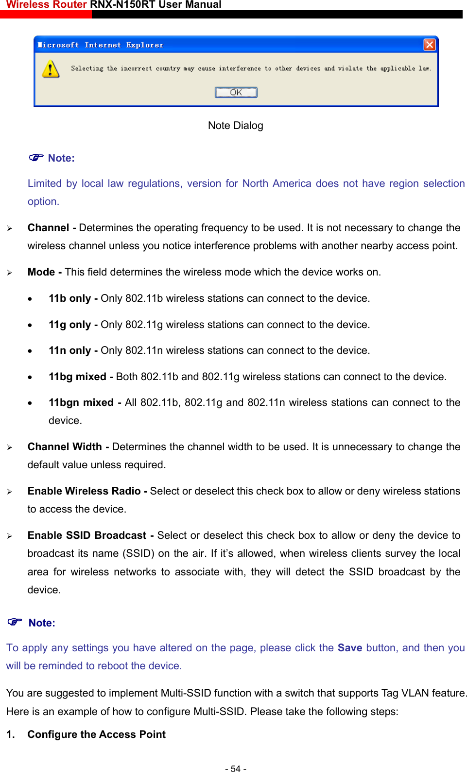 Wireless Router RNX-N150RT User Manual     Note Dialog  Note: Limited by local law regulations, version for North America does not have region selection option. el - Determines the operating frequency to be used. It is not necessary to change the ss mode which the device works on. eless stations can connect to the device.  11n only - Only 802.11n wireless stations can connect to the device.  11bg mixed - Both 802.11b and 802.11g wireless stations can connect to the device.  11bgn mixed - All 802.11b, 802.11g and 802.11n wireless stations can connect to the device.  Channel Width - Determines the channel width to be used. It is unnecessary to change the default value unless required.  Enable Wireless Radio - Select or deselect this check box to allow or deny wireless stations to access the device.    Enable SSID Broadcast - Select or deselect this check box to allow or deny the device to broadcast its name (SSID) on the air. If it’s allowed, when wireless clients survey the local area for wireless networks to associate with, they will detect the SSID broadcast by the device.   Note: you w to configure Multi-SSID. Please take the following steps:  Channwireless channel unless you notice interference problems with another nearby access point.  Mode - This field determines the wirele 11b only - Only 802.11b wireless stations can connect to the device.  11g only - Only 802.11g wirTo apply any settings you have altered on the page, please click the Save button, and then will be reminded to reboot the device. You are suggested to implement Multi-SSID function with a switch that supports Tag VLAN feature. Here is an example of ho1. Configure the Access Point - 54 - 