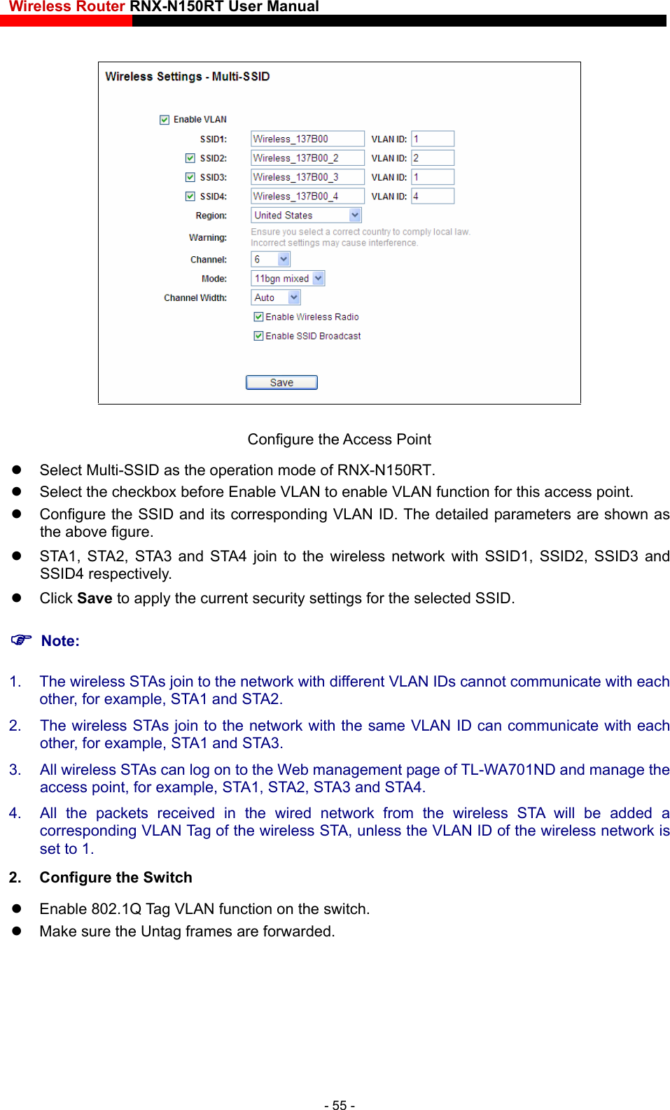Wireless Router RNX-N150RT User Manual     Configure the Access Point   Select Multi-SSID as the operation mode of RNX-N150RT.   Select the checkbox before Enable VLAN to enable VLAN function for this access point. ed parameters are shown as the above figure. A1, STA2 d STA4   t twSSID4 respectively. lick   to apply the current security   for the  ID. Note: 1.  The wireless STAs join to the network with different VLAN IDs cannot communicate with each the for example, STA1 and S . 2.  The twork with the same VLAN ID can communicate with each othe . 3.  All wireless STAs can log on to the Web management page of TL-WA701ND and manage the access point, for example,4.  All the packets received in the wired network from the wireless STA will be added a  Configure the SSID and its corresponding VLAN ID. The detail  ST , STA3 an join to he wireless ne ork with SSID1, SSID2, SSID3 and  C Save settings selected SS o r,  TA2 wireless STAs join to the ner, for example, STA1 and STA3 STA1, STA2, STA3 and STA4. corresponding VLAN Tag of the wireless STA, unless the VLAN ID of the wireless network is set to 1.   2.  Configure the Switch   Enable 802.1Q Tag VLAN function on the switch.   Make sure the Untag frames are forwarded.      - 55 - 