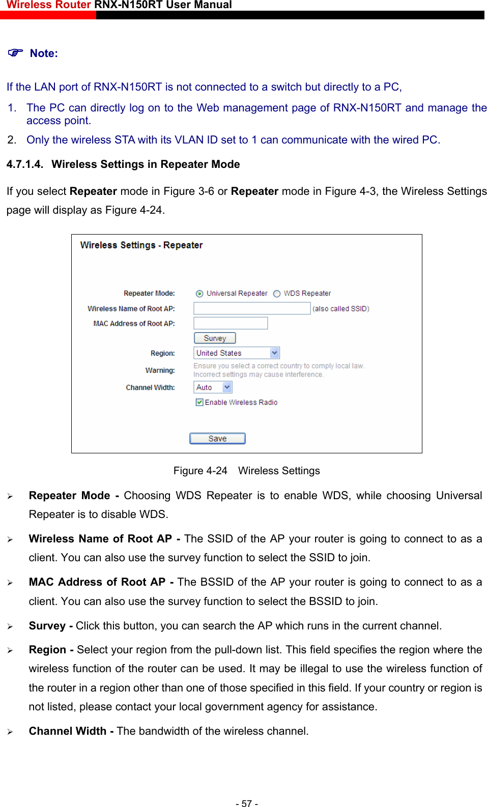 Wireless Router RNX-N150RT User Manual    0RT and manage the access point. 4.7.1.4.  Wireless Settings in Repeater Mode   Note: If the LAN port of RNX-N150RT is not connected to a switch but directly to a PC, 1.  The PC can directly log on to the Web management page of RNX-N152.  Only the wireless STA with its VLAN ID set to 1 can communicate with the wired PC. If you select Repeater mode in Figure 3-6 or Repeater mode in Figure 4-3, the Wireless Settingspage will display as Figure 4-24.   Figure 4-24  Wireless Settings  e WDS, while choosing Universal  AP - The SSID of the AP your router is going to connect to as a elect the SSID to join. ID of the AP your router is going to connect to as a earch the AP which runs in the current channel. . This field specifies the region where the cified in this field. If your country or region is not listed, please contact your local government agency for assistance.  Channel Width - The bandwidth of the wireless channel. Repeater Mode - Choosing WDS Repeater is to enablRepeater is to disable WDS. Wireless Name of Root client. You can also use the survey function to s MAC Address of Root AP - The BSSclient. You can also use the survey function to select the BSSID to join.  Survey - Click this button, you can s Region - Select your region from the pull-down listwireless function of the router can be used. It may be illegal to use the wireless function of the router in a region other than one of those spe- 57 - 