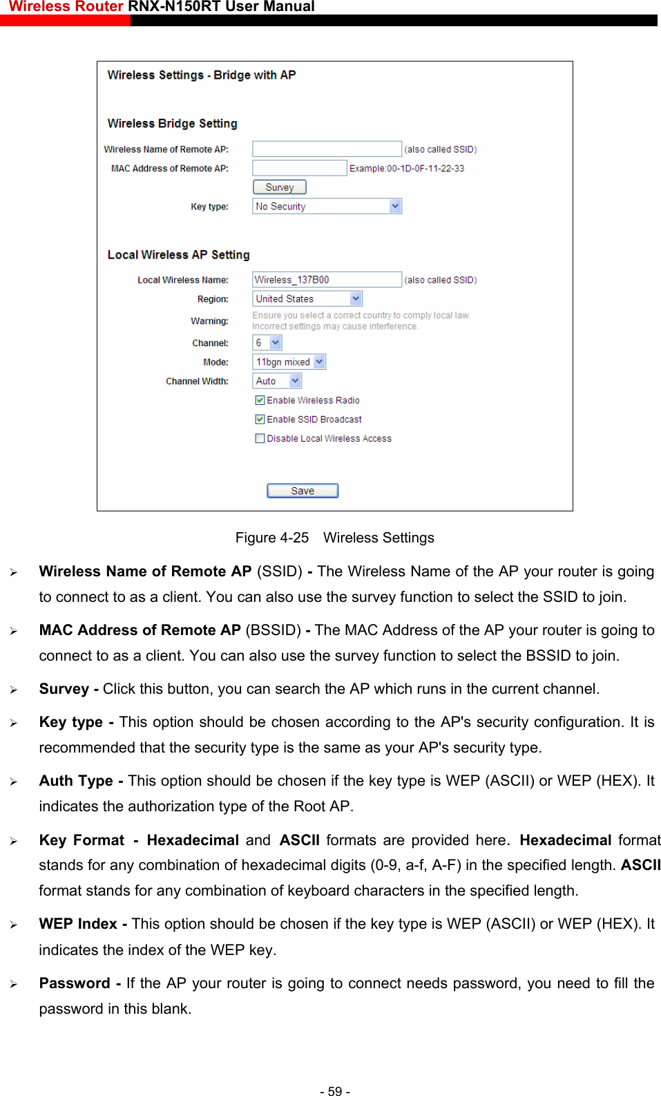 Wireless Router RNX-N150RT User Manual     eless Name of the AP your router is going so use the survey function to select the BSSID to join.  the current channel.  - This option should be chosen according to the AP&apos;s security configuration. It is SCII) or WEP (HEX). It rovided here. Hexadecimal format stands for any combination of hexadecimal digits (0-9, a-f, A-F) in the specified length. ASCII  WEP Index - This option should be chosen if the key type is WEP (ASCII) or WEP (HEX). It ing to connect needs password, you need to fill the Figure 4-25  Wireless Settings  Wireless Name of Remote AP (SSID) - The Wirto connect to as a client. You can also use the survey function to select the SSID to join.  MAC Address of Remote AP (BSSID) - The MAC Address of the AP your router is going to connect to as a client. You can al Survey - Click this button, you can search the AP which runs in Key typerecommended that the security type is the same as your AP&apos;s security type.  Auth Type - This option should be chosen if the key type is WEP (Aindicates the authorization type of the Root AP.  Key Format - Hexadecimal  and ASCII  formats are pformat stands for any combination of keyboard characters in the specified length.   indicates the index of the WEP key.  Password - If the AP your router is gopassword in this blank. - 59 - 