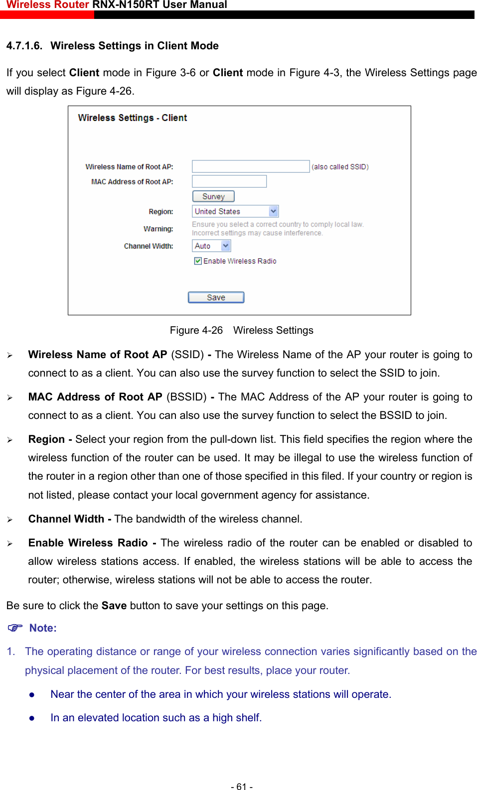 Wireless Router RNX-N150RT User Manual    mode in Figure 3-6 or Client mode in Figure 4-3, the Wireless Settings page 4.7.1.6.  Wireless Settings in Client Mode If you select Client will display as Figure 4-26.   Figure 4-26  Wireless Settings  Wireless Name of Root AP (SSID) - The Wireless Name of the AP your router is going to connect to as a client. You can also use the survey function to select the SSID to join.  MAC Address of Root AP (BSSID) - The MAC Address of the AP your router is going to connect to as a client. You can also use the survey function to select the BSSID to join.    Region - Select your region from the pull-down list. This field specifies the region where the wireless function of the router can be used. It may be illegal to use the wireless function of the router in a region other than one of those specified in this filed. If your country or region is not listed, please contact your local government agency for assistance.  Channel Width - The bandwidth of the wireless channel.  Enable Wireless Radio - The wireless radio of the router can be enabled or disabled to allow wireless stations access. If enabled, the wireless stations will be able to access the router; otherwise, wireless stations will not be able to access the router. Be sure to click the Save button to save your settings on this page.  Note:  1.  The operating distance or rang  varies significantly based on the e of your wireless connectionphysical placement of the router. For best results, place your router.  Near the center of the area in which your wireless stations will operate.    In an elevated location such as a high shelf.   - 61 - 