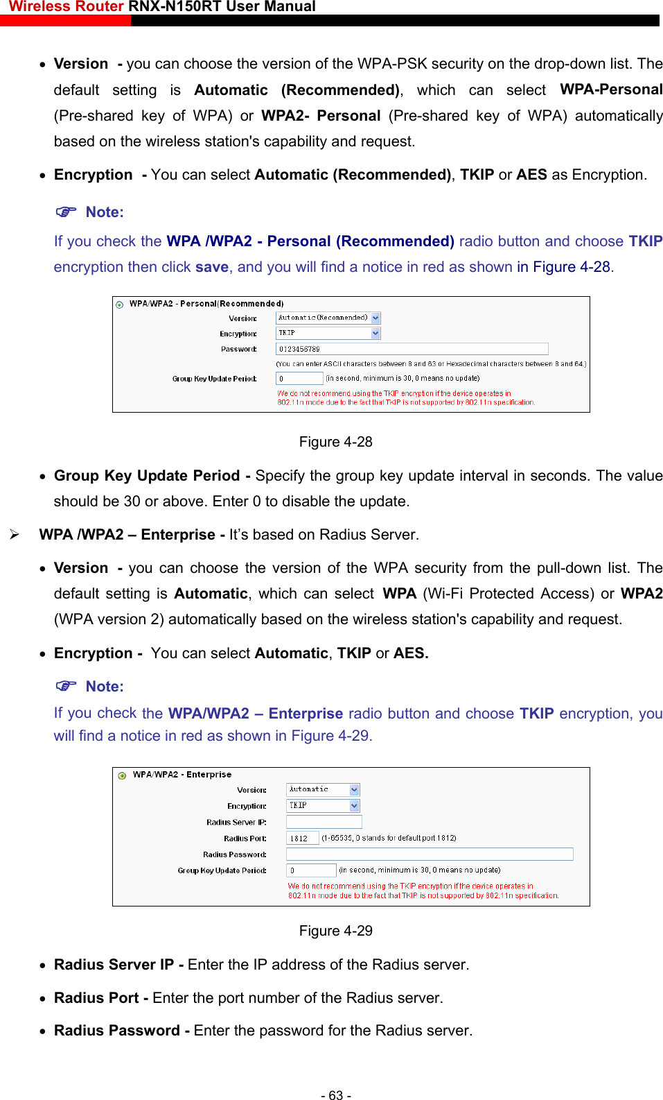 Wireless Router RNX-N150RT User Manual    which can select WPA-Personal ity and request.  Encryption - You can select Automatic (Recommended), TKIP or AES as Encryption.  Note:  If you check the WPA /WPA2 - Personal (Recommended) radio button and choose TKIP encryption then click save, and you will find a notice in red as shown in Figure 4-28.  Version - you can choose the version of the WPA-PSK security on the drop-down list. The default setting is Automatic (Recommended), (Pre-shared key of WPA) or WPA2- Personal (Pre-shared key of WPA) automatically based on the wireless station&apos;s capabil Figure 4-28  Group Key Update Period - Specify the group key update interval in seconds. The value should be 30 or above. Enter 0 to disable the update.  WPA /WPA2 – Enterprise - It’s based on Radius Server.  Version - you can choose the version of the WPA security from the pull-down list. The Note: 9. default setting is Automatic, which can select WPA  (Wi-Fi Protected Access) or WPA2 (WPA version 2) automatically based on the wireless station&apos;s capability and request.  Encryption - You can select Automatic, TKIP or AES.   If you check the WPA/WPA2 – Enterprise radio button and choose TKIP encryption, youwill find a notice in red as shown in Figure 4-2  address of the Radius server. Figure 4-29  Radius Server IP - Enter the IP Radius Port - Enter the port number of the Radius server.  Radius Password - Enter the password for the Radius server. - 63 - 